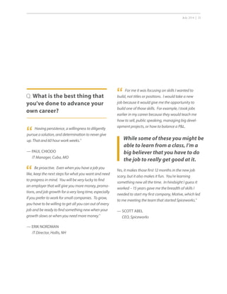 July 2014 | 33
While some of these you might be
able to learn from a class, I’m a
big believer that you have to do
the job to really get good at it.
“ For me it was focusing on skills I wanted to
build, not titles or positions. I would take a new
job because it would give me the opportunity to
build one of those skills. For example, I took jobs
earlier in my career because they would teach me
how to sell, public speaking, managing big devel-
opment projects, or how to balance a PL.
“ Having persistence, a willingness to diligently
pursue a solution, and determination to never give
up. That and 60 hour work weeks.”
— PAUL CHIODO
IT Manager, Cuba, MO
Q. What is the best thing that
you’ve done to advance your
own career?
“ Be proactive. Even when you have a job you
like, keep the next steps for what you want and need
to progress in mind. You will be very lucky to find
an employer that will give you more money, promo-
tions, and job growth for a very long time, especially
if you prefer to work for small companies. To grow,
you have to be willing to get all you can out of every
job and be ready to find something new when your
growth slows or when you need more money.”
— ERIK NORDMAN
IT Director, Hollis, NH
Yes, it makes those first 12 months in the new job
scary, but it also makes it fun. You’re learning
something new all the time. In hindsight I guess it
worked – 15 years gave me the breadth of skills I
needed to start my first company, Motive, which led
to me meeting the team that started Spiceworks.”
— SCOTT ABEL
CEO, Spiceworks
 