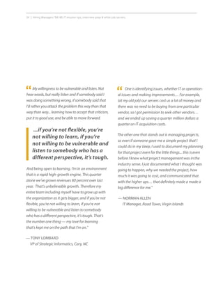 34 | Hiring Managers Tell All: IT resume tips, interview prep  other job secrets.
One is identifying issues, whether IT or operation-
al issues and making improvements… For example,
(at my old job) our servers cost us a lot of money and
there was no need to be buying from one particular
vendor, so I got permission to seek other vendors…
and we ended up saving a quarter million dollars a
quarter on IT acquisition costs.
The other one that stands out is managing projects,
so even if someone gave me a simple project that I
could do in my sleep, I used to document my planning
for that project even for the little things... this is even
before I knew what project management was in the
industry sense. I just documented what I thought was
going to happen, why we needed the project, how
much it was going to cost, and communicated that
with the higher ups… that definitely made a made a
big difference for me.”
— NORMAN ALLEN
IT Manager, Road Town, Virgin Islands
My willingness to be vulnerable and listen. Not
hear words, but really listen and if somebody said I
was doing something wrong, if somebody said that
I’d rather you attack the problem this way than that
way than way... learning how to accept that criticism,
put it to good use, and be able to move forward.
...if you’re not flexible, you’re
not willing to learn, if you’re
not willing to be vulnerable and
listen to somebody who has a
different perspective, it’s tough.
“ “
And being open to learning. I’m in an environment
that is a rapid high-growth engine. This quarter
alone we’ve grown revenues 80 percent over last
year. That’s unbelievable growth. Therefore my
entire team including myself have to grow up with
the organization as it gets bigger, and if you’re not
flexible, you’re not willing to learn, if you’re not
willing to be vulnerable and listen to somebody
who has a different perspective, it’s tough. That’s
the number one thing — my love for learning
that’s kept me on the path that I’m on.”
— TONY LOMBARD
VP of Strategic Informatics, Cary, NC
 
