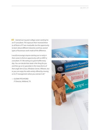 July 2014 | 35
I started out my post-college career working for
an IT consultant. The exposure that I received there
to all facets of IT was invaluable, but the opportunity
to learn about different industries and how several
types of businesses work made all the difference.
I would encourage anyone starting out or early in
their career to find an opportunity with an MSP or
consultant. It’s like eating at a giant buffet every
day. You can decide that steak is the thing for you
and then go on to specialize in the many forms of
that single item (Cisco, Windows Server, VMware, etc)
or you can enjoy the wide variety offered by moving
on to IT management where you oversee it all.”
— GLENN PITCHFORD
IT Director, Midland, TX
“
 