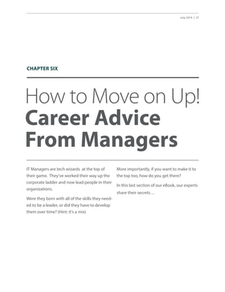 July 2014 | 37
How to Move on Up!
Career Advice
From Managers
IT Managers are tech wizards at the top of
their game. They’ve worked their way up the
corporate ladder and now lead people in their
organizations.
Were they born with all of the skills they need-
ed to be a leader, or did they have to develop
them over time? (Hint: it’s a mix)
More importantly, if you want to make it to
the top too, how do you get there?
In this last section of our eBook, our experts
share their secrets…
CHAPTER SIX
 