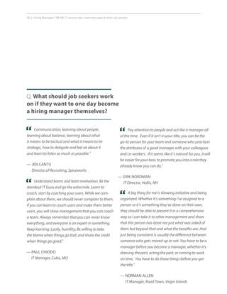 38 | Hiring Managers Tell All: IT resume tips, interview prep  other job secrets.
Q. What should job seekers work
on if they want to one day become
a hiring manager themselves?
Pay attention to people and act like a manager all
of the time. Even if it isn’t in your title, you can be the
go-to person for your team and someone who practices
the attributes of a good manager with your colleagues
and co-workers. If it seems like it’s natural for you, it will
be easier for your boss to promote you into a role they
already know you can do.”
— ERIK NORDMAN
IT Director, Hollis, NH
Communication, learning about people,
learning about balance, learning about what
it means to be tactical and what it means to be
strategic, how to delegate and feel ok about it
and learn to listen as much as possible.”
— JEN CANTU
Director of Recruiting, Spiceworks
“ “
A big thing for me is showing initiative and being
organized. Whether it’s something I’ve assigned to a
person or it’s something they’ve done on their own,
they should be able to present it in a comprehensive
way so I can take it to other management and show
that this person has done not just what was asked of
them but beyond that and what the benefits are. And
just being consistent is usually the difference between
someone who gets moved up or not. You have to be a
manager before you become a manager, whether it’s
dressing the part, acting the part, or coming to work
on time. You have to do those things before you get
the title.”
— NORMAN ALLEN
IT Manager, Road Town, Virgin Islands
“
Understand teams and team motivation. Be the
standout IT Guru and go the extra mile. Learn to
coach, start by coaching your users. While we com-
plain about them, we should never complain to them.
If you can learn to coach users and make them better
users, you will show management that you can coach
a team. Always remember that you can never know
everything, and everyone is an expert in something.
Keep learning. Lastly, humility; Be willing to take
the blame when things go bad, and share the credit
when things go good.”
— PAUL CHIODO
IT Manager, Cuba, MO
“
 