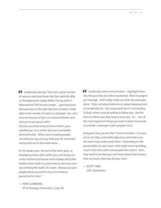 July 2014 | 39
Leadership and communication. I highlight these
two because they are often overlooked. Most managers
just manage - that is they make sure that the work gets
done. That is all about attention to detail, keeping track
of complexity, etc. Very important, but it’s not leading.
To lead, others must be willing to follow you. And for
them to follow you they have to trust you. So… one of
the most important things you have to learn how to do
as a leader / manager is gain people’s trust.
And guess how you do that? Communication. It is your
job to set clear, actionable objectives and make sure
the team truly understands them. Depending on the
personalities on your team, that might mean spending
much more time with some people than others. And ...
they need to see that you care more about their careers,
their successes, than you do your own.”
— SCOTT ABEL
CEO, Spiceworks
“Leadership training. There are a great number
of easy-to-read read books like Start with the Why
or Developing the Leader Within You by John C.
Maxwell and The Servant Leader… great resources
that point you in the right direction of what it really
takes to be a leader of a team or of people. You can’t
assume that you’re born as a General Patton and
that you’re just gonna kill it
because you have every technical skill in your
wheelhouse. As a matter fact you’re probably
doomed to fail... When you’re leading people,
‘do what you say and say what you do’ translates
and pushes out to the entire team…
As the leader goes, the rest of the team goes, so
developing those skills within you, and being con-
scious of historical lessons and mistakes that other
leaders have made is a great way to start your jour-
ney of being the leader of a team. Always put your
people above yourself in any circumstance,
period end of story.”
— TONY LOMBARD
VP of Strategic Informatics, Cary, NC
“
 