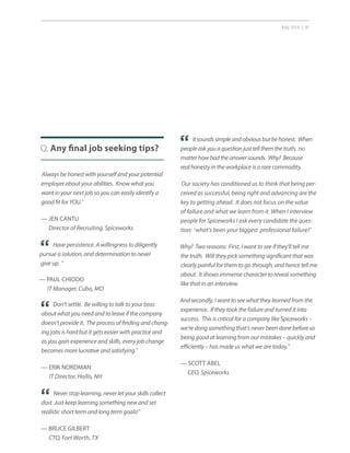 July 2014 | 41
Q. Any final job seeking tips?
Always be honest with yourself and your potential
employer about your abilities. Know what you
want in your next job so you can easily identify a
good fit for YOU.”
— JEN CANTU
Director of Recruiting, Spiceworks
“
“
Have persistence. A willingness to diligently
pursue a solution, and determination to never
give up. ”
— PAUL CHIODO
IT Manager, Cuba, MO
“
Don’t settle. Be willing to talk to your boss
about what you need and to leave if the company
doesn’t provide it. The process of finding and chang-
ing jobs is hard but it gets easier with practice and
as you gain experience and skills, every job change
becomes more lucrative and satisfying.”
— ERIK NORDMAN
IT Director, Hollis, NH
Itsoundssimpleandobviousbutbehonest. When
peopleaskyouaquestionjusttellthemthetruth, no
matterhowbadtheanswersounds. Why? Because
realhonesty in the workplace is a rare commodity.
Our society has conditioned us to think that being per-
ceived as successful, being right and advancing are the
key to getting ahead. It does not focus on the value
of failure and what we learn from it. When I interview
people for Spiceworks I ask every candidate the ques-
tion: ‘what’s been your biggest professional failure?’
Why? Two reasons: First, I want to see if they’ll tell me
the truth. Will they pick something significant that was
clearly painful for them to go through, and hence tell me
about. It shows immense character to reveal something
like that in an interview.
And secondly, I want to see what they learned from the
experience. If they took the failure and turned it into
success. This is critical for a company like Spiceworks –
we’re dong something that’s never been done before so
being good at learning from our mistakes – quickly and
efficiently – has made us what we are today.”
— SCOTT ABEL
CEO, Spiceworks
Never stop learning, never let your skills collect
dust. Just keep learning something new and set
realistic short term and long term goals!”
— BRUCE GILBERT
CTO, Fort Worth, TX
“
 
