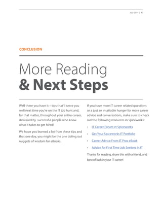July 2014 | 43
More Reading
 Next Steps
Well there you have it – tips that’ll serve you
well next time you’re on the IT job hunt and,
for that matter, throughout your entire career,
delivered by successful people who know
what it takes to get hired!
We hope you learned a lot from these tips and
that one day, you might be the one doling out
nuggets of wisdom for eBooks.
If you have more IT career related questions
or a just an insatiable hunger for more career
advice and conversations, make sure to check
out the following resources in Spiceworks:
•	 IT Career Forum in Spiceworks
•	 Get Your Spiceworks IT Portfolio
•	 Career Advice From IT Pros eBook
•	 Advice for First Time Job Seekers in IT
Thanks for reading, share this with a friend, and
best of luck in your IT career!
CONCLUSION
 