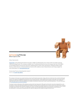 The contents in this report are a result of primary research performed by Spiceworks. Unless otherwise noted, the entire contents distributed
as part of this report are copyrighted by Spiceworks. As such any information made available by any means in this report may not be copied,
reproduced, duplicated, published, displayed, transmitted, distributed, given, sold, traded, resold, marketed, offered for sale, modified to
create derivative works or otherwise exploited for valuable consideration without prior written consent by Spiceworks. For more information
visit www.spiceworks.com/voice-of-it/terms.
This report contains information of fact relating to parties other than Spiceworks. Although the information have been obtained from, and
are based on sources that Spiceworks believes to be reliable, Spiceworks does not guarantee the accuracy, and any such information might be
incomplete or condensed. Any estimates included in this report constitute Spiceworks’judgment as of the date of compilation, and are subject
to change without notice. This report is for information purposes only. All responsibility for any interpretations or actions based on
the information or commentary contained within this report lie solely with the recipient. All rights reserved. 2014.
About Spiceworks
Spiceworks is the professional network more than 5 million IT professionals use to connect with one another and over
3,000 technology brands. The company simplifies how IT professionals discover, buy and manage more than $525 billion
in technology products and services each year. Headquartered in Austin, Texas, Spiceworks is backed by Adams Street
Partners, Austin Ventures, Institutional Venture Partners (IVP), Goldman Sachs, Shasta Ventures and Tenaya Capital. For
more information visit www.spiceworks.com
Curious how IT pros are boosting their careers?
Read our IT Career Tips eBook.
 