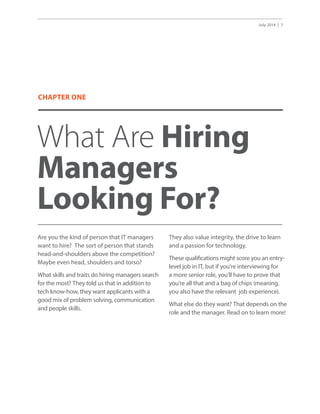 July 2014 | 7
What Are Hiring
Managers
Looking For?
Are you the kind of person that IT managers
want to hire? The sort of person that stands
head-and-shoulders above the competition?
Maybe even head, shoulders and torso?
What skills and traits do hiring managers search
for the most? They told us that in addition to
tech know-how, they want applicants with a
good mix of problem solving, communication
and people skills.
They also value integrity, the drive to learn
and a passion for technology.
These qualifications might score you an entry-
level job in IT, but if you’re interviewing for
a more senior role, you’ll have to prove that
you’re all that and a bag of chips (meaning,
you also have the relevant job experience).
What else do they want? That depends on the
role and the manager. Read on to learn more!
CHAPTER ONE
 