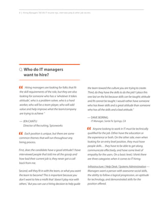 8 | Hiring Managers Tell All: IT resume tips, interview prep  other job secrets.
Q. Who do IT managers
want to hire?
Each position is unique, but there are some
common themes that will run throughout any
hiring process.
First, does the candidate have a good attitude? I have
interviewed people that told me all the gossip and
how bad their current job is; they never got a call
back from me.
Second, will they fit in with the team, or what you want
the team to become? This is important because you
don’t want to hire a misfit that ‘doesn’t play nice with
others.’ But you can use a hiring decision to help guide
Anyone looking to work in IT must be technically
qualified for the job. Either have the education or
the experience or both. On the other side, even when
looking for an entry level position, they must have
people skills… they have to be able to get along,
communicate effectively, and have some level of
empathy for the users. On a basic level, I think there
are three categories when it comes to IT hiring:
Infrastructure / Help Desk / Systems Administration —
Managers want a person with awesome social skills,
the ability to follow a logical progression, an aptitude
for technology, and demonstrated skills for the
position offered.
Hiring managers are looking for folks that fit
the skill requirements of the role, but they are also
looking for someone who has a ‘whatever it takes
attitude’, who is a problem solver, who is a hard
worker, who will be a team player, who will add
value and help improve what the team/company
are trying to achieve ”
— JEN CANTU
Director of Recruiting, Spiceworks
“
“
“
the team toward the culture you are trying to create.
Third, do they have the skills to do the job? I place this
one last on the list because skills can be taught; attitude
and fit cannot be taught. I would rather have someone
who has fewer skills and a great attitude than someone
who has all the skills and a bad attitude.”
— DAVE BORING
IT Manager, Sante Fe Springs, CA
 