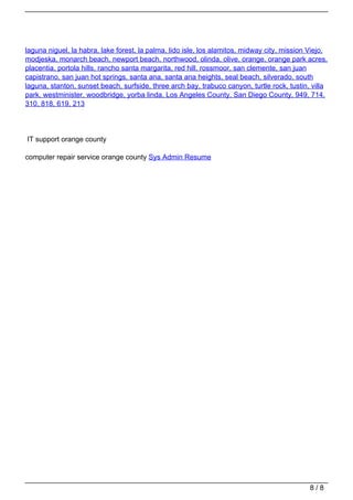 laguna niguel, la habra, lake forest, la palma, lido isle, los alamitos, midway city, mission Viejo,
                                   modjeska, monarch beach, newport beach, northwood, olinda, olive, orange, orange park acres,
                                   placentia, portola hills, rancho santa margarita, red hill, rossmoor, san clemente, san juan
                                   capistrano, san juan hot springs, santa ana, santa ana heights, seal beach, silverado, south
                                   laguna, stanton, sunset beach, surfside, three arch bay, trabuco canyon, turtle rock, tustin, villa
                                   park, westminister, woodbridge, yorba linda, Los Angeles County, San Diego County, 949, 714,
                                   310, 818, 619, 213




                                   IT support orange county

                                   computer repair service orange county Sys Admin Resume




                                                                                                                                 8/8
Powered by TCPDF (www.tcpdf.org)
 