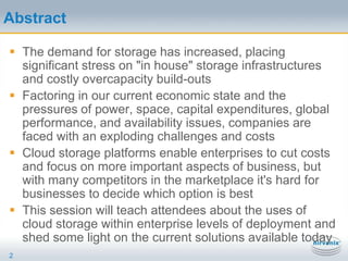AbstractThe demand for storage has increased, placing significant stress on "in house" storage infrastructures and costly overcapacity build-outsFactoring in our current economic state and the pressures of power, space, capital expenditures, global performance, and availability issues, companies are faced with an exploding challenges and costsCloud storage platforms enable enterprises to cut costs and focus on more important aspects of business, but with many competitors in the marketplace it's hard for businesses to decide which option is bestThis session will teach attendees about the uses of cloud storage within enterprise levels of deployment and shed some light on the current solutions available today2
