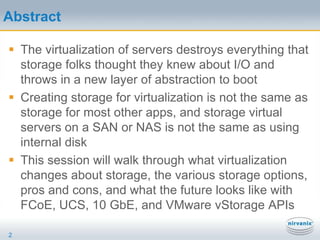 AbstractThe virtualization of servers destroys everything that storage folks thought they knew about I/O and throws in a new layer of abstraction to bootCreating storage for virtualization is not the same as storage for most other apps, and storage virtual servers on a SAN or NAS is not the same as using internal diskThis session will walk through what virtualization changes about storage, the various storage options, pros and cons, and what the future looks like with FCoE, UCS, 10 GbE, and VMware vStorage APIs2