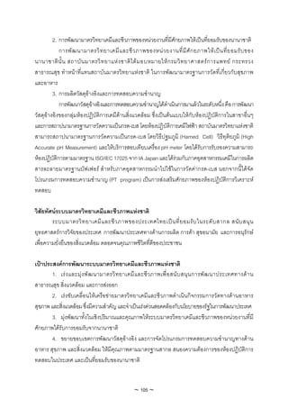 2. การพัฒนามาตรวิทยาเคมีและชีวภาพของหนวยงานที่มีศักยภาพใหเปนที่ยอมรับของนานาชาติ
            การพั ฒ นามาตรวิ ท ยาเคมี แ ละชี ว ภาพของหน ว ยงานที่ มี ศั ก ยภาพให เ ป น ที่ ย อมรั บ ของ
นานาชาติ นั้ น สถาบั น มาตรวิ ท ยาแห ง ชาติ ไ ด ม อบหมายให ก รมวิ ท ยาศาสตร ก ารแพทย กระทรวง
สาธารณสุข ทําหนาที่แทนสถาบันมาตรวิทยาแหงชาติ ในการพัฒนามาตรฐานการวัดที่เกี่ยวกับสุขภาพ
และอาหาร
         3. การผลิตวัสดุอางอิงและการทดสอบความชํานาญ
            การพัฒนาวัสดุอางอิงและการทดสอบความชํานาญไดดําเนินการมาแลวในระดับหนึ่ง คือ การพัฒนา
วัสดุอางอิงของกลุมหองปฏิบัติการเคมีดานสิ่งแวดลอม ซึ่งเปนตนแบบใหกับหองปฏิบัติการในสาขาอื่นๆ
และการสถาปนามาตรฐานการวัดความเปนกรด-เบส โดยหองปฏิบัติการเคมีไฟฟา สถาบันมาตรวิทยาแหงชาติ
สามารถสถาปนามาตรฐานการวัดความเปนกรด-เบส โดยวิธีปฐมภูมิ (Harned Cell) วิธีทุติยภูมิ (High
Accurate pH Measurement) และใหบริการสอบเทียบเครื่อง pH meter โดยไดรับการรับรองความสามารถ
หองปฏิบัติการตามมาตรฐาน ISO/IEC 17025 จาก IA Japan และไดรวมกับภาคอุตสาหกรรมเคมีในการผลิต
สารละลายมาตรฐานบัฟเฟอร สําหรับภาคอุตสาหกรรมนําไปใชในการวัดคากรด-เบส นอกจากนี้ไดจัด
โปรแกรมการทดสอบความชํานาญ (PT program) เปนการสงเสริมศักยภาพของหองปฏิบัติการวิเคราะห
ทดสอบ

วิสัยทัศนระบบมาตรวิทยาเคมีและชีวภาพแหงชาติ
        ระบบมาตรวิ ท ยาเคมี แ ละชี ว ภาพของประเทศไทยเป น ที่ ย อมรั บ ในระดั บ สากล สนั บ สนุ น
ยุทธศาสตรการวิจัยของประเทศ การพัฒนาประเทศทางดานการผลิต การคา สุขอนามัย และการอนุรักษ
เพื่อความยั่งยืนของสิ่งแวดลอม ตลอดจนคุณภาพชีวิตที่ดีของประชาชน

เปาประสงคการพัฒนาระบบมาตรวิทยาเคมีและชีวภาพแหงชาติ
       1. เร ง และมุ ง พั ฒ นามาตรวิ ท ยาเคมี แ ละชี ว ภาพเพื่ อ สนั บ สนุ น การพั ฒ นาประเทศทางด า น
สาธารณสุข สิ่งแวดลอม และการสงออก
       2. เรงขับเคลื่อนใหเครือขายมาตรวิทยาเคมีและชีวภาพดําเนินกิจกรรมการวัดทางดานอาหาร
สุขภาพ และสิ่งแวดลอม ซึ่งมีความสําคัญ และจําเปนเรงดวนสอดคลองกับนโยบายของรัฐในการพัฒนาประเทศ
       3. มุงพัฒนาทั้งในเชิงปริมาณและคุณภาพใหระบบมาตรวิทยาเคมีและชีวภาพของหนวยงานที่มี
ศักยภาพไดรับการยอมรับจากนานาชาติ
       4. ขยายขอบเขตการพัฒนาวัสดุอางอิง และการจัดโปรแกรมการทดสอบความชํานาญทางดาน
อาหาร สุขภาพ และสิ่งแวดลอม ใหมีคุณภาพตามมาตรฐานสากล สนองความตองการของหองปฏิบัติการ
ทดสอบในประเทศ และเปนที่ยอมรับของนานาชาติ


                                                ~ 105 ~
 