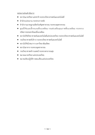 หนวยงานรวมดําเนินการ
• สถาบันมาตรวิทยาแหงชาติ กระทรวงวิทยาศาสตรและเทคโนโลยี
• สํานักงบประมาณ กระทรวงการคลัง
• สํานักงานมาตรฐานผลิตภัณฑอุตสาหกรรม กระทรวงอุตสาหกรรม
• ศู น ย วิ จั ย และฝ ก อบรมสิ่ ง แวดล อ ม กรมส ง เสริ ม คุ ณ ภาพสิ่ ง แวดล อ ม กระทรวง
    ทรัพยากรธรรมชาติและสิ่งแวดลอม
• สถาบันวิจัยวิทยาศาสตรและเทคโนโลยีแหงประเทศไทย กระทรวงวิทยาศาสตรและเทคโนโลยี
• กรมวิทยาศาสตรบริการ กระทรวงวิทยาศาสตรและเทคโนโลยี
• สถาบันวิจัยโภชนาการ มหาวิทยาลัยมหิดล
• สถาบันอาหาร กระทรวงอุตสาหกรรม
• กรมวิทยาศาสตรการแพทย กระทรวงสาธารณสุข
• สมาคมมาตรวิทยาแหงประเทศไทย
• สมาคมหองปฏิบัติการสอบเทียบแหงประเทศไทย




                                     ~ 109 ~
 