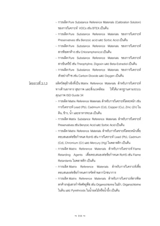 - การผลิต Pure Substance Reference Materials (Calibration Solution)
                     ของการวิเคราะห VOCs เชน BTEX เปนตน
                   - การผลิต Pure Substance Reference Materials ของการวิเคราะห
                     Preservatives เชน Benzoic acid และ Sorbic Acid เปนตน
                   - การผลิต Pure Substance Reference Materials ของการวิเคราะห
                     สารพิษตกคาง เชน Chloramphenicol เปนตน
                   - การผลิต Pure Substance Reference Materials ของการวิเคราะห
                     สารอินทรีย เชน Theophyline, Digoxin และ Beta-Estradiol เปนตน
                   - การผลิต Pure Substance Reference Materials ของการวิเคราะห
                     ตัวอยางกาซ เชน Carbon Dioxide และ Oxygen เปนตน
โครงการที่ 3.1.3   ผลิตวัสดุอางอิงที่เปน Matrix Reference Materials สําหรับการวิเคราะห
                   ทางดานอาหาร สุขภาพ และสิ่งแวดลอม ใหไดมาตรฐานตามระบบ
                   คุณภาพ ISO Guide 34
                   - การผลิต Matrix Reference Materials สําหรับการวิเคราะหโลหะหนัก เชน
                     การวิเคราะห Lead (Pb), Cadmium (Cd), Copper (Cu), Zinc (Zn) ใน
                     ดิน, ขาว, น้ํา และอาหารทะเล เปนตน
                   - การผลิต Matrix Substance Reference Materials สําหรับการวิเคราะห
                     Preservatives เชน Benzoic Acid และ Sorbic Acid เปนตน
                   - การผลิต Matrix Reference Materials สําหรับการวิเคราะหโลหะหนักเพื่อ
                     ตอบสนองตอขอกําหนด RoHS เชน การวิเคราะห Lead (Pb), Cadmium
                     (Cd), Chromium (Cr) และ Mercury (Hg) ในพลาสติก เปนตน
                   - การผลิต Matrix Reference Materials สําหรับการวิเคราะห Flame
                     Retarding Agents เพื่อตอบสนองตอขอกําหนด RoHS เชน Flame
                     Retardants ในพลาสติก เปนตน
                   - การผลิต Matrix Reference Materials สําหรับการวิเคราะหเพื่อ
                     ตอบสนองตอขอกําหนดการจัดทําฉลากโภชนาการ
                   - การผลิต Matrix Reference Materials สําหรับการวิเคราะหสารพิษ
                     ตกคางกลุมสารกําจัดศัตรูพืช เชน Organochlorine ในผัก, Organochlorine
                     ในดิน และ Pyrethroids ในน้ําผลไมหรือน้ําผึ้ง เปนตน




                                  ~ 111 ~
 