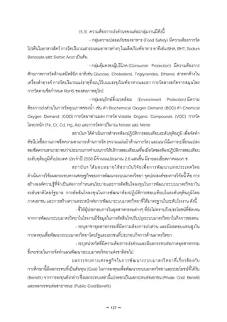 (5.3) ความตองการเรงดวนของแตละกลุมงานมีดังนี้
                                          - กลุมความปลอดภัยของอาหาร (Food Safety) มีความตองการวัด
โปรตีนในอาหารสัตว การวัดปริมาณสารถนอมอาหารตางๆ ในผลิตภัณฑอาหาร อาทิเชน BHA, BHT, Sodium
Benzoate และ Sorbic Acid เปนตน
                                          - กลุมคุมครองผูบริโภค (Consumer Protection) มีความตองการ
ศักยภาพการวัดดานเคมีคลินิก อาทิเชน Glucose, Cholesterol, Triglycerides, Ethanol, สารตกคางใน
เครื่องสําอางค การวัดปริมาณแรธาตุที่ระบุไวบนบรรจุภัณฑอาหารและยา การวัดสารสกัดจากสมุนไพร
การวัดตามขอกําหนด RoHS ของสหภาพยุโรป
                                          - กลุมอนุรักษสิ่งแวดลอม (Environment Protection) มีความ
ตองการเรงดวนในการวัดคุณภาพของน้ํา เชน คา Biochemical Oxygen Demand (BOD) คา Chemical
Oxygen Demand (COD) การวัดยาฆาแมลง การวัด Volatile Organic Compounds (VOC) การวัด
โลหะหนัก (Fe, Cr, Cd, Hg, As) และการวัดหาปริมาณ Nitrate และ Nitrite
                            สถาบันฯ ไดดําเนินการสํารวจหองปฏิบัติการสอบเทียบระดับทุติยภูมิ เพื่อจัดทํา
ดัชนีบงชี้สถานภาพขีดความสามารถดานการวัด (ความแมนยําดานการวัด) และแนวโนมการเปลี่ยนแปลง
ของขีดความสามารถ พบวาประมาณการจํานวนการใหบริการสอบเทียบเครื่องมือวัดของหองปฏิบัติการสอบเทียบ
ระดับทุติยภูมิทั่วประเทศ ประจําป 2550 มีจํานวนประมาณ 2.6 แสนชิ้น มีรายละเอียดภาคผนวก ซ
                            สถาบั น ฯ ได ม อบหมายให ส ถาบั น วิ จั ย เพื่ อ การพั ฒ นาแห ง ประเทศไทย
ดําเนินการวิจัยผลกระทบทางเศรษฐกิจของการพัฒนาระบบมาตรวิทยา จุดประสงคของการวิจัยนี้ คือ การ
สรางองคความรูที่จําเปนตอการกําหนดนโยบายและการตัดสินใจลงทุนในการพัฒนาระบบมาตรวิทยาใน
ระดับชาติโดยรัฐบาล การตัดสินใจลงทุนในการพัฒนาหองปฏิบัติการสอบเทียบในระดับทุติยภูมิโดย
ภาคเอกชน และการสรางความตระหนักตอการพัฒนาระบบมาตรวิทยาที่ไดมาตรฐานในระดับโรงงาน ดังนี้
                              - ชี้ใหผูประกอบการในอุตสาหกรรมตางๆ ที่ยังไมทราบถึงประโยชนที่ชัดเจน
จากการพัฒนาระบบมาตรวิทยาในโรงงานมีขอมูลในการตัดสินใจปรับปรุงระบบมาตรวิทยาในกิจการของตน
                              - ระบุสาขาอุตสาหกรรมที่มีความตองการเรงดวน และมีผลตอบแทนสูงใน
การลงทุนเพื่อพัฒนาระบบมาตรวิทยาโดยรัฐและเอกชนที่ประกอบกิจการดานมาตรวิทยา
                              - ระบุหนวยวัดที่มีความตองการเรงดวนและมีผลกระทบตอภาคอุตสาหกรรม
ซึ่งจะชวยในการจัดทําแผนพัฒนาระบบมาตรวิทยาแหงชาติตอไป
                            ผลกระทบทางเศรษฐกิ จ ในการพั ฒ นาระบบมาตรวิ ท ยาที่ เ กี่ ย วข อ งกั บ
การศึกษานี้มีผลกระทบที่เปนตนทุน (Cost) ในการลงทุนเพื่อพัฒนาระบบมาตรวิทยาและประโยชนที่ไดรับ
(Benefit) จากการลงทุนดังกลาว ซึ่งผลกระทบเหลานี้แบงออกเปนผลกระทบตอเอกชน (Private Cost/ Benefit)
และผลกระทบตอสาธารณะ (Public Cost/Benefit)


                                              ~ 127 ~
 