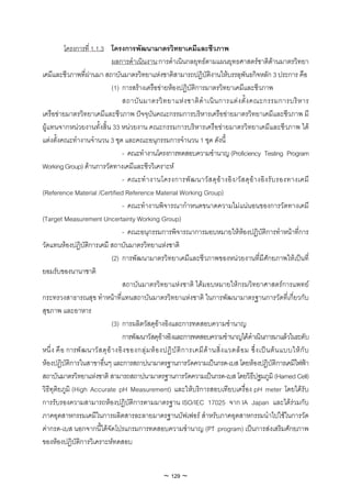 โครงการที่ 1.1.3 โครงการพัฒนามาตรวิทยาเคมีและชีวภาพ
                                ผลการดําเนินงาน:การดําเนินกลยุทธตามแผนยุทธศาสตรชาติดานมาตรวิทยา
เคมีและชีวภาพที่ผานมา สถาบันมาตรวิทยาแหงชาติสามารถปฏิบัติงานใหบรรลุพันธกิจหลัก 3 ประการ คือ
                                (1) การสรางเครือขายหองปฏิบัติการมาตรวิทยาเคมีและชีวภาพ
                                     สถาบั น มาตรวิ ท ยาแห ง ชาติ ดํ า เนิ น การแต ง ตั้ ง คณะกรรมการบริ ห าร
เครือขายมาตรวิทยาเคมีและชีวภาพ ปจจุบันคณะกรรมการบริหารเครือขายมาตรวิทยาเคมีและชีวภาพ มี
ผูแทนจากหนวยงานทั้งสิ้น 33 หนวยงาน คณะกรรมการบริหารเครือขายมาตรวิทยาเคมีและชีวภาพ ได
แตงตั้งคณะทํางานจํานวน 3 ชุด และคณะอนุกรรมการจํานวน 1 ชุด ดังนี้
                                    - คณะทํางานโครงการทดสอบความชํานาญ (Proficiency Testing Program
Working Group) ดานการวัดทางเคมีและชีววิเคราะห
                                    - คณะทํ า งานโครงการพั ฒ นาวั ส ดุ อ า งอิ ง /วั ส ดุ อ า งอิ ง รั บ รองทางเคมี
(Reference Material /Certified Reference Material Working Group)
                                    - คณะทํางานพิจารณากําหนดขนาดความไมแนนอนของการวัดทางเคมี
(Target Measurement Uncertainty Working Group)
                                    - คณะอนุกรรมการพิจารณาการมอบหมายใหหองปฏิบัติการทําหนาที่การ
วัดแทนหองปฏิบัติการเคมี สถาบันมาตรวิทยาแหงชาติ
                                (2) การพัฒนามาตรวิทยาเคมีและชีวภาพของหนวยงานที่มีศักยภาพใหเปนที่
ยอมรับของนานาชาติ
                                    สถาบันมาตรวิทยาแหงชาติ ไดมอบหมายใหกรมวิทยาศาสตรการแพทย
กระทรวงสาธารณสุข ทําหนาที่แทนสถาบันมาตรวิทยาแหงชาติ ในการพัฒนามาตรฐานการวัดที่เกี่ยวกับ
สุขภาพ และอาหาร
                                (3) การผลิตวัสดุอางอิงและการทดสอบความชํานาญ
                                    การพัฒนาวัสดุอางอิงและการทดสอบความชํานาญไดดําเนินการมาแลวในระดับ
หนึ่ ง คื อ การพั ฒนาวั ส ดุ อ า งอิ ง ของกลุ ม ห อ งปฏิ บั ติ ก ารเคมี ด า นสิ่ ง แวดล อ ม ซึ่ ง เป น ต น แบบให กั บ
หองปฏิบัติการในสาขาอื่นๆ และการสถาปนามาตรฐานการวัดความเปนกรด-เบส โดยหองปฏิบัติการเคมีไฟฟา
สถาบันมาตรวิทยาแหงชาติ สามารถสถาปนามาตรฐานการวัดความเปนกรด-เบส โดยวิธีปฐมภูมิ (Harned Cell)
วิธีทุติยภูมิ (High Accurate pH Measurement) และใหบริการสอบเทียบเครื่อง pH meter โดยไดรับ
การรับรองความสามารถหองปฏิบัติการตามมาตรฐาน ISO/IEC 17025 จาก IA Japan และไดรวมกับ
ภาคอุตสาหกรรมเคมีในการผลิตสารละลายมาตรฐานบัฟเฟอร สําหรับภาคอุตสาหกรรมนําไปใชในการวัด
คากรด-เบส นอกจากนี้ไดจัดโปรแกรมการทดสอบความชํานาญ (PT program) เปนการสงเสริมศักยภาพ
ของหองปฏิบัติการวิเคราะหทดสอบ


                                                        ~ 129 ~
 