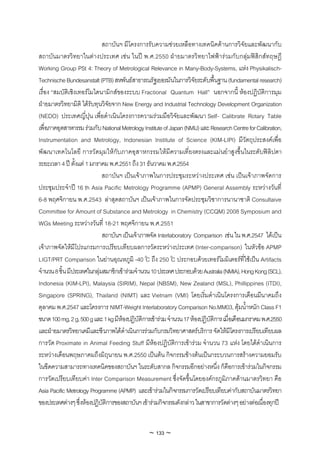 สถาบันฯ มีโครงการรับความชวยเหลือทางเทคนิคดานการวิจัยและพัฒนากับ
สถาบันมาตรวิทยาในตางประเทศ เชน ในป พ.ศ.2550 ฝายมาตรวิทยาไฟฟารวมกับกลุมฟสิกสทฤษฎี
Working Group PSt 4: Theory of Metrological Relevance in Many-Body-Systems, แหง Physikalisch-
Technische Bundesanstalt (PTB) สหพันธสาธารณรัฐเยอรมันในการวิจัยระดับพื้นฐาน (fundamental research)
เรื่อง “สมบัติเชิงเทอรโมไดนามิกสของระบบ Fractional Quantum Hall” นอกจากนี้ หองปฏิบัติการมุม
ฝายมาตรวิทยามิติ ไดรับทุนวิจัยจาก New Energy and Industrial Technology Development Organization
(NEDO) ประเทศญี่ปุน เพื่อดําเนินโครงการความรวมมือวิจัยและพัฒนา Self- Calibrate Rotary Table
เพื่อภาคอุตสาหกรรม รวมกับ National Metrology Institute of Japan (NMIJ) และ Research Centre for Calibration,
Instrumentation and Metrology, Indonesian Institute of Science (KIM-LIPI) มีวัตถุประสงคเพื่อ
พัฒนาเทคโนโลยี การวัดมุมใหกับภาคอุสาหกรรมใหมีความเที่ยงตรงและแมนยําสูงขึ้นในระดับฟลิปดา
ระยะเวลา 4 ป ตั้งแต 1 มกราคม พ.ศ.2551 ถึง 31 ธันวาคม พ.ศ.2554
                             สถาบันฯ เปนเจาภาพในการประชุมระหวางประเทศ เชน เปนเจาภาพจัดการ
ประชุมประจําป 16 th Asia Pacific Metrology Programme (APMP) General Assembly ระหวางวันที่
6-8 พฤศจิกายน พ.ศ.2543 ลาสุดสถาบันฯ เปนเจาภาพในการจัดประชุมวิชาการนานาชาติ Consultaive
Committee for Amount of Substance and Metrology in Chemistry (CCQM) 2008 Symposium and
WGs Meeting ระหวางวันที่ 18-21 พฤศจิกายน พ.ศ.2551
                             สถาบันฯ เปนเจาภาพจัด Interlaboratory Comparison เชน ใน พ.ศ.2547 ไดเปน
เจาภาพจัดใหมีโปรแกรมการเปรียบเทียบผลการวัดระหวางประเทศ (Inter-comparison) ในหัวขอ APMP
LIGT/PRT Comparison ในยานอุณหภูมิ -40°C ถึง 250°C ประกอบดวยเทอรโมมิเตอรที่ใชเปน Artifacts
จํานวน 8 ชิ้น มีประเทศในกลุมสมาชิกเขารวมจํานวน 10 ประเทศ ประกอบดวย Australia (NMIA), Hong Kong (SCL),
Indonesia (KIM-LPI), Malaysia (SIRIM), Nepal (NBSM), New Zealand (MSL), Phillippines (ITDI),
Singapore (SPRING), Thailand (NIMT) และ Vietnam (VMI) โดยเริ่มดําเนินโครงการเดือนมีนาคมถึง
ตุลาคม พ.ศ.2547 และโครงการ NIMT-Weight Interlaboratory Comparison No.MM03, ตุมน้ําหนัก Class F1
ขนาด 100 mg, 2 g, 500 g และ 1 kg มีหองปฏิบัติการเขารวม จํานวน 17 หองปฏิบัติการ เมื่อเดือนมกราคม พ.ศ.2550
และฝายมาตรวิทยาเคมีและชีวภาพไดดําเนินการรวมกับกรมวิทยาศาสตรบริการ จัดใหมีโครงการเปรียบเทียบผล
การวัด Proximate in Animal Feeding Stuff มีหองปฏิบัติการเขารวม จํานวน 73 แหง โดยไดดําเนินการ
ระหวางเดือนพฤษภาคมถึงมิถุนายน พ.ศ.2550 เปนตน กิจกรรมขางตนเปนกระบวนการสรางความยอมรับ
ในขีดความสามารถทางเทคนิคของสถาบันฯ ในระดับสากล กิจกรรมอีกอยางหนึ่ง ก็คือการเขารวมในกิจกรรม
การวัดเปรียบเทียบคา Inter Comparison Measurement ซึ่งจัดขึ้นโดยองคกรภูมิภาคดานมาตรวิทยา คือ
Asia Pacific Metrology Programme (APMP) และเขารวมในกิจกรรมการวัดเปรียบเทียบคากับสถาบันมาตรวิทยา
ของประเทศตางๆ ซึ่งหองปฏิบัติการของสถาบันฯ เขารวมกิจกรรมดังกลาว ในสาขาการวัดตางๆ อยางตอเนื่องทุกป


                                                ~ 133 ~
 