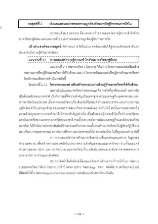 กลยุทธที่ 2       เรงเผยแพรและถายทอดความถูกตองดานการวัดสูกจกรรมการวัดใน
                                                                             ิ
1.
                             ประกอบดวย 2 แผนงาน คือ แผนงานที่ 2.1 เผยแพรความรูความเขาใจดาน
     มาตรวิทยาสูสังคม และแผนงานที่ 2.2 เรงถายทอดความถูกตองสูกิจกรรมการวัด
           เป า ประสงค ข องกลยุ ท ธ : กิ จ กรรมการวั ด ในประเทศสอบกลั บ ได สู ห น ว ยวั ด ของชาติ แ ละ
     ประชาชนมีความรูดานมาตรวิทยา
             แผนงานที่ 2.1 การเผยแพรความรูความเขาใจดานมาตรวิทยาสูสังคม
                                  แผนงานที่ 2.1 ประกอบดวย 2 โครงการ ไดแก 1) โครงการเผยแพรเสริมสราง
          กระบวนการเรียนรูดานมาตรวิทยาใหกับสังคม และ 2) โครงการพัฒนาแหลงเรียนรูทางดานมาตรวิทยา
          โดยมีรายละเอียดการดําเนินงานดังนี้
              โครงการที่ 2.1.1 โครงการเผยแพร เสริมสรางกระบวนการเรียนรูดานมาตรวิทยาใหกับสังคม
                                  ผลการดําเนินงาน:มาตรวิทยา (Metrology) คือ การวัดที่ถูกตองแมนยํา ผลการวัด
     เปนที่ยอมรับของนานาชาติ เปนกิจกรรมที่มีความสําคัญเปนอยางสูงตอระบบเศรษฐกิจ อุตสาหกรรม และ
     การพาณิชยของประเทศ เนื่องจากมาตรวิทยาเกี่ยวของกับชีวิตประจําวันของประชาชน และการประกอบ
     ธุรกิจโดยทั่วไปแทบทุกดาน ตลอดจนการพัฒนาวิทยาศาสตรและเทคโนโลยี ดังนั้นความตระหนักถึง
     ความสําคัญของระบบมาตรวิทยาจึงมีความสําคัญอยางยิ่ง เพื่อสรางความรูความเขาใจเกี่ยวกับมาตรวิทยา
     สถาบันมาตรวิทยา และระบบมาตรวิทยาแหงชาติ รวมทั้งบทบาทตอการพัฒนาเศรษฐกิจและสังคมของไทย
     สถาบันฯ ไดดําเนินการประชาสัมพันธขาวสารและกิจกรรม รวมทั้งงานดานมาตรวิทยาไปสูหองปฏิบัติการ
     สอบเทียบ ภาคอุตสาหกรรม สถาบันการศึกษา และประชาชนทั่วไป อยางตอเนื่อง ในสื่อรูปแบบตางๆ ดังนี้
                                  (1) การเผยแพรขาวสารดานมาตรวิทยาผานสื่อมวลชนแขนงตางๆ ในรูปของ
     ขา ว บทความ เพื่ อสร างความตระหนัก ในบทบาทความสํา คัญของระบบมาตรวิท ยา รวมทั้ง เผยแพร
     ขาวสารของสถาบันฯ และการพัฒนาระบบมาตรวิทยาในระดับประเทศและระดับสากล ตลอดจนการ
     แถลงขาวสารทางวิทยุและโทรทัศน
                                  (2) การจัดทําสื่อสิ่งพิมพเพื่อเผยแพรผลงานดานความกาวหนาในการพัฒนา
     ระบบมาตรวิทยา ไดแก รายงานประจําป จดหมายขาว “Metrology Info” หนังสือ “มาตรวิทยา-ฉบับยอ
     ตีพิมพครั้งที่ 2 (Metrology–in short 2nd edition)” แผนพับแนะนําสถาบันฯ เปนตน




                                                   ~ 134 ~
 