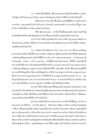 (3) การจัดทําสื่อมัลติมีเดีย เพื่อเผยแพรประชาสัมพันธในหัวขอตางๆ อันจะ
นําไปสูความเขาในในระบบมาตรวิทยา และความสําคัญของมาตรวิทยาในชีวิตประจําวัน ดังตอไปนี้
                                - ซีดีแนะนําสถาบันฯ จัดทําขึ้นเพื่อเผยแพรใหผูที่ตองการจะศึกษาดาน
มาตรวิ ท ยา และบุ ค คลทั่ ว ไปเข า ใจถึ ง บทบาท โครงสรา ง ตลอดจนหลัก การมาตรวิท ยาพื้ น ฐาน โดย
ดําเนินการจัดพิมพชุดภาษาไทย และชุดภาษาอังกฤษ
                                - ซีดีการตูน Animation 3D จัดทําขึ้นเพื่อเผยแพรความรู ความเขาใจสู
เยาวชนใหตระหนักถึงความสําคัญของระบบการวัด หรือระบบมาตรวิทยา และหนวยวัดสากล (SI Unit)
                           (4) สถาบันฯ ไดเขารวมจัดนิทรรศการในการใหความรู และตอบขอซักถาม
เกี่ยวกับระบบมาตรวิทยา เพื่อสรางความตระหนักถึงความสําคัญของระบบมาตรวิทยาที่มีตอการพัฒนา
เศรษฐกิจและสังคมของไทย
                           (5) การพั ฒ นาเว็ บ ไซต ข องสถาบั น ฯ (www.nimt.or.th) เพื่ อ เผยแพร ข อ มู ล
ขาวสารดานมาตรวิทยา ซึ่งมีเนื้อหาประกอบดวย การพัฒนาความรูดานมาตรวิทยาดวยวิกิพีเดีย (Wikipedia)
การจัดทําศูนยขอมูลแหลงความรู โดยใชสื่อตางๆ เชน การทํา e-Book/e-Newsletter การทําฐานความรู
(Knowledge Center) การทํา e-Learning รวมทั้งสื่อประสม (Multimedia) ซึ่งมีทั้งภาพและเสียงที่
สามารถเลือกไดตามความเร็วของอินเตอรเน็ตที่รองรับทั้ง Low Speed Internet ถึง High Speed Internet
การจัดทําฐานขอมูลโรงงานอุตสาหกรรมกับเครื่องมือวัดที่มีการสอบเทียบ เปนตน เพื่อรองรับกลุมผูใชให
สามารถเขาถึงขอมูลไดมากที่สุด รวมทั้งขอมูลดานการใหบริการมาตรฐานการวัด เชน มาตรฐานทางเวลา
ที่สามารถนําเวลามาตรฐานของสถาบันฯ ไปใชไดทันที คามาตรฐานแรงโนมถวงของโลก (คา g) และ
ปจจุบันยังไดเผยแพรการสถาปนาหนวยวัดแหงชาติ จํานวน 14 หนวยวัด ซึ่งไดประกาศใชอยางเปน
ทางการแลว เพื่อใหสามารถนํามาตรฐานตางๆ ไปใชในการอางอิงที่ถูกตอง เปนตน
                           สถาบันฯ ไดเขารวมชี้แจงและใหขอมูลแกผูกําหนดนโยบายในระดับตางๆ เชน
คณะกรรมาธิการวิสามัญพิจารณารางพระราชบัญญัติงบประมาณรายจายฯ สภาผูแทนราษฎร สํานักงบประมาณ
กรมบัญชีกลาง เปนตน เพื่อใหมีความเขาใจที่ชัดเจน ถึงความจําเปนในการจัดสรรทรัพยากร เพื่อพัฒนา
ระบบมาตรวิทยาแหงชาติใหมีความกาวหนามั่นคง
                           สถาบันฯ รวมมือกับสํานักงานคณะกรรมการการศึกษาขั้นพื้นฐาน สํานักงาน
คณะกรรมการอาชีวศึกษา มหาวิทยาลัยตางๆ จัดทําโครงการพัฒนารายวิชามาตรวิทยาในหลักสูตร
การศึกษา เพื่อสนับสนุนใหมีการเรียนการสอนเนื้อหาวิชามาตรวิทยาในทุกระดับการศึกษา และสงเสริมให
ครูอาจารยของทุกระดับการศึกษามีความสามารถทําการสอนวิชามาตรวิทยาไดอยางมีประสิทธิภาพ
นอกจากนี้สถาบันฯ รวมมือกับสํานักงานคณะกรรมการอาชีวศึกษาและมหาวิทยาลัยตางๆ จัดทําโครงการ
พัฒนารายวิชามาตรวิทยาในหลักสูตรวิทยาศาสตรบัณฑิต เพื่อสงเสริมใหมีการเรียนการสอนวิชามาตรวิทยา
เพิ่มในหลักสูตรการศึกษา และสงเสริมครู อาจารย ใหมีความรูความเขาใจในวิชามาตรวิทยาสามารถทํา


                                                ~ 135 ~
 
