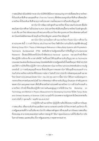 การสอนไดอยางมีประสิทธิภาพ สถาบันฯ ยังไดจัดใหมีโครงการอบรมแกครู อาจารยเพื่อสอนวิชามาตรวิทยา
ทั้งในระดับอาชีวศึกษาและอุดมศึกษา (Train the Trainers) เพื่อจัดอบรมครูระดับอาชีวศึกษาเพื่อสอนวิชา
มาตรวิทยาทั้งในระดับอาชีวศึกษาทุกภาคทั่วประเทศ รวมทั้งอบรมอาจารยในระดับปริญญาตรี
                              สถาบันฯ มีการพัฒนาหลักสูตรดานมาตรวิทยาที่เหมาะสมกับประเทศ เพื่อเปด
สอนในสถาบันการศึกษา ในปงบประมาณ พ.ศ. 2550 มหาวิทยาลัยไดบรรจุเนื้อหามาตรวิทยาในหลักสูตรแลว
6 แหง คือ มหาวิทยาลัยพระจอมเกลาพระนครเหนือ มหาวิทยาลัยกรุงเทพ มหาวิทยาลัยสงขลานครินทร
สถาบันเทคโนโลยีพระจอมเกลาธนบุรี มหาวิทยาลัยบูรพา และมหาวิทยาลัยสุรนารี
                              สถาบั น ฯ มี ค วามร ว มมื อ ทางด า นมาตรวิ ท ยากั บ สถาบั น การศึ ก ษาใน
ตางประเทศ ดังนี้ 1) การทําวิจัยรวม เชน ฝายมาตราวิทยาไฟฟามีความรวมมือกับกลุมฟสิกสทฤษฎี
Working Group PSt 4: Theory of Metrological Relevance in Many-Body-Systems แหง Physikalisch-
Technische Bundesanstalt (PTB) สหพันธสาธารณรัฐเยอรมนีในการวิจัยพื้นฐาน (Fundamental
Research) เรื่องสมบัติเชิงเทอรโมไดนามิกสของระบบ fractional quantum hall และเจาหนาที่ของ
หองปฏิบัติการเชิงกล คือ นางสาวทัศนีย ไพรรื่นรมย ไดรับทุนศึกษาระดับปริญญาเอก ณ Technische
Universital Clausthal เมือง Braunschweig ประเทศสหพันธสาธารณรัฐเยอรมันนี ตั้งแตเดือนกุมภาพันธ พ.ศ.2549
และไดทํา งานวิ จัย ที่ หอ งปฏิ บั ติก ารความดั น ของสถาบัน มาตรวิท ยาแห ง ประเทศสหพั น ธ ส าธารณรั ฐ
เยอรมันนี 2) การสนับสนุนทุนฝกอบรม ซึ่งชวยใหบุคลากรของสถาบันฯ ไดรับทุนฝกอบรมและทํางาน
รวมกับนักมาตรวิทยาระดับโลกที่มีประสบการณมาก ในชวงป 2541-2550 มีการจัดสรรทุนอบรมดานมาตร
วิทยาโดยตางประเทศและโดยสถาบันฯ รวม 204 ทุน นอกจากนี้สถาบันฯ ไดรับความสนับสนุนจาก
กระทรวงวิทยาศาสตรและเทคโนโลยี ในการจัดสรรทุนการศึกษาระดับปริญญาโทและเอก สําหรับบุคลากร
ของสถาบันฯ และบุคคลภายนอก เพื่อไปศึกษาตอในตางประเทศดานมาตรวิทยา 3) การเขารวมกิจกรรมดาน
มาตรวิทยา เจาหนาที่ของหองปฏิบัติการความดันและสูญญากาศไดเขารวม The Workshop on
Technology and Method in Physics Measurement for Developing Countries จัดโดย Tianyu Wuke
and Chinese Academy of Sciences (CAS) ณ กรุงปกกิ่ง ประเทศสาธารณรัฐประชาธิปไตยประชาชนจีน
ระหวางวันที่ 21 ตุลาคมถึง 1 พฤศจิกายน พ.ศ.2547
                              การปฏิบัติงานดานมาตรวิทยา ผูปฏิบัติงานตองใชประสบการณดานการวัดและ
การสอบเทียบ เพื่อยกระดับทักษะและขีดความสามารถของชางเทคนิค นักวิทยาศาสตร และวิศวกร ทั้ง
ภาครัฐและเอกชนที่ทํางานเกี่ยวของ สถาบันฯ มีการพัฒนาหลักสูตรการฝกอบรมดานการวัดและการสอบเทียบ
ที่ครอบคลุม สามารถตอบสนองตอความตองการของลูกคา ไดแก กลุมคนในระบบงานที่เกี่ยวของกับการวัด
วิเคราะห ทดสอบ และสอบเทียบ ทั้งภาครัฐและเอกชน ภาคอุตสาหกรรมตางๆ




                                               ~ 136 ~
 