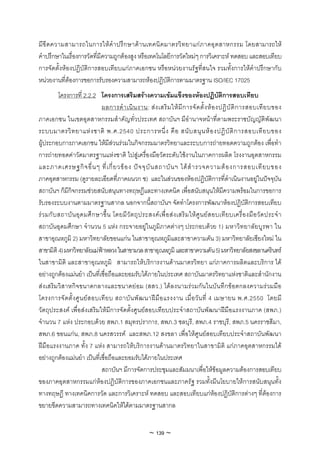 มี ขี ด ความสามารถในการให คํ า ปรึ ก ษาด า นเทคนิ ค มาตรวิ ท ยาแก ภ าคอุ ต สาหกรรม โดยสามารถให
คําปรึกษาในเรื่องการวัดที่มีความถูกตองสูง หรือเทคโนโลยีการวัดใหมๆ การวิเคราะห ทดสอบ และสอบเทียบ
การจัดตั้งหองปฏิบัติการสอบเทียบแกภาคเอกชน หรือหนวยงานรัฐที่สนใจ รวมทั้งการใหคําปรึกษากับ
หนวยงานที่ตองการขอการรับรองความสามารถหองปฏิบัติการตามมาตรฐาน ISO/IEC 17025
           โครงการที่ 2.2.2 โครงการเสริมสรางความเขมแข็งของหองปฏิบัติการสอบเทียบ
                                ผลการดํ า เนิ น งาน: ส ง เสริ ม ให มี ก ารจั ด ตั้ ง ห อ งปฏิ บั ติ ก ารสอบเที ย บของ
ภาคเอกชน ในเขตอุตสาหกรรมสําคัญทั่วประเทศ สถาบันฯ มีอํานาจหนาที่ตามพระราชบัญญัติพัฒนา
ระบบมาตรวิ ท ยาแห ง ชาติ พ.ศ.2540 ประการหนึ่ ง คื อ สนั บ สนุ น ห อ งปฏิ บั ติ ก ารสอบเที ย บของ
ผูประกอบการภาคเอกชน ใหมีสวนรวมในกิจกรรมมาตรวิทยาและระบบการถายทอดความถูกตอง เพื่อทํา
การถายทอดคาวัดมาตรฐานแหงชาติ ไปสูเครื่องมือวัดระดับใชงานในภาคการผลิต โรงงานอุตสาหกรรม
และภาคเศรษฐกิ จ อื่ น ๆ ที่ เ กี่ ย วข อ ง ป จ จุ บั น สถาบั น ฯ ได สํ า รวจความต อ งการสอบเที ย บของ
ภาคอุตสาหกรรม (ดูรายละเอียดที่ภาคผนวก ช) และในสวนของหองปฏิบัติการที่ดําเนินงานอยูในปจจุบัน
สถาบันฯ ก็มีกิจกรรมชวยสนับสนุนทางทฤษฎีและทางเทคนิค เพื่อสนับสนุนใหมีความพรอมในการขอการ
รับรองระบบงานตามมาตรฐานสากล นอกจากนี้สถาบันฯ จัดทําโครงการพัฒนาหองปฏิบัติการสอบเทียบ
ร ว มกั บ สถาบั น อุ ด มศึ ก ษาขึ้ น โดยมี วั ต ถุ ป ระสงค เ พื่ อ ส ง เสริ ม ให ศู น ย ส อบเที ย บเครื่ อ งมื อ วั ด ประจํ า
สถาบันอุดมศึกษา จํานวน 5 แหง กระจายอยูในภูมิภาคตางๆ ประกอบดวย 1) มหาวิท ยาลัย บูร พา ใน
สาขาอุณหภูมิ 2) มหาวิทยาลัยขอนแกน ในสาขาอุณหภูมิและสาขาความดัน 3) มหาวิทยาลัยเชียงใหม ใน
สาขามิติ 4) มหาวิทยาลัยแมฟาหลวง ในสาขามวล สาขาอุณหภูมิ และสาขาความดัน 5) มหาวิทยาลัยสงขลานครินทร
ในสาขามิติ และสาขาอุณหภูมิ สามารถใหบริการงานดานมาตรวิทยา แกภาคการผลิตและบริการ ได
อยางถูกตองแมนยํา เปนที่เชื่อถือและยอมรับไดภายในประเทศ สถาบันมาตรวิทยาแหงชาติและสํานักงาน
สงเสริม วิส าหกิจขนาดกลางและขนาดยอม (สสว.) ไดลงนามรวมกั นในบันทึกขอตกลงความรวมมือ
โครงการจั ด ตั้ ง ศู น ย ส อบเที ย บ สถาบั น พั ฒ นาฝ มื อ แรงงาน เมื่ อ วั น ที่ 4 เมษายน พ.ศ.2550 โดยมี
วัตถุประสงค เพื่อสงเสริมใหมีการจัดตั้งศูนยสอบเทียบประจําสถาบันพัฒนาฝมือแรงงานภาค (สพภ.)
จํานวน 7 แหง ประกอบดวย สพภ.1 สมุทรปราการ, สพภ.3 ชลบุรี, สพภ.4 ราชบุรี, สพภ.5 นครราชสีมา,
สพภ.6 ขอนแกน, สพภ.8 นครสวรรค และสพภ.12 สงขลา เพื่อใหศูนยสอบเทียบประจําสถาบันพัฒนา
ฝมือแรงงานภาค ทั้ง 7 แหง สามารถใหบริการงานดานมาตรวิทยาในสาขามิติ แกภาคอุตสาหกรรมได
อยางถูกตองแมนยํา เปนที่เชื่อถือและยอมรับไดภายในประเทศ
                                สถาบันฯ มีการจัดการประชุมและสัมมนาเพื่อใหขอมูลความตองการสอบเทียบ
ของภาคอุตสาหกรรมแกหองปฏิบัติการของภาคเอกชนและภาครัฐ รวมทั้งมีนโยบายใหการสนับสนุนทั้ง
ทางทฤษฎี ทางเทคนิคการวัด และการวิเคราะห ทดสอบ และสอบเทียบแกหองปฏิบัติการตางๆ ที่ตองการ
ขยายขีดความสามารถทางเทคนิคใหไดตามมาตรฐานสากล


                                                           ~ 139 ~
 