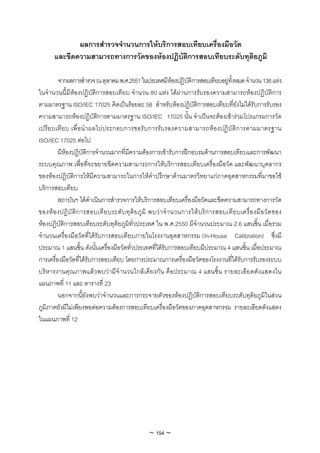 ผลการสํารวจจํานวนการใหบริการสอบเทียบเครื่องมือวัด
       และขีดความสามารถทางการวัดของหองปฏิบัติการสอบเทียบระดับทุติยภูมิ

         จากผลการสํารวจ ณ ตุลาคม พ.ศ.2551 ในประเทศมีหองปฏิบัติการสอบเทียบอยูทั้งหมด จํานวน 138 แหง
ในจํานวนนี้มีหองปฏิบัติการสอบเทียบ จํานวน 80 แหง ไดผานการรับรองความสามารถหองปฏิบัติการ
ตามมาตรฐาน ISO/IEC 17025 คิดเปนรอยละ 58 สําหรับหองปฏิบัติการสอบเทียบที่ยังไมไดรับการรับรอง
ความสามารถหองปฏิบัติการตามมาตรฐาน ISO/IEC 17025 นั้น จําเปนจะตองเขารวมโปรแกรมการวัด
เปรีย บเทีย บ เพื่อนํ าผลไปประกอบการขอรับ การรับรองความสามารถห อ งปฏิบั ติก ารตามมาตรฐาน
ISO/IEC 17025 ตอไป
         มีหองปฏิบัติการจํานวนมากที่มีความตองการเขารับการฝกอบรมดานการสอบเทียบและการพัฒนา
ระบบคุณภาพ เพื่อที่จะขยายขีดความสามารถการใหบริการสอบเทียบเครื่องมือวัด และพัฒนาบุคลากร
ของหองปฏิบัติการใหมีความสามารถในการใหคําปรึกษาดานมาตรวิทยาแกภาคอุตสาหกรรมที่มาขอใช
บริการสอบเทียบ
         สถาบันฯ ไดดําเนินการสํารวจการใหบริการสอบเทียบเครื่องมือวัดและขีดความสามารถทางการวัด
ของห อ งปฏิ บั ติ ก ารสอบเที ย บระดั บ ทุ ติ ย ภู มิ พบว า จํ า นวนการให บ ริ ก ารสอบเที ย บเครื่ อ งมื อ วั ด ของ
หองปฏิบัติการสอบเทียบระดับทุติยภูมิทั่วประเทศ ใน พ.ศ.2550 มีจํานวนประมาณ 2.6 แสนชิ้น เมื่อรวม
จํานวนเครื่องมือวัดที่ไดรับการสอบเทียบภายในโรงงานอุตสาหกรรม (In-House Calibration) ซึ่งมี
ประมาณ 1 แสนชิ้น ดังนั้นเครื่องมือวัดทั่วประเทศที่ไดรับการสอบเทียบมีประมาณ 4 แสนชิ้น เมื่อประมาณ
การเครื่องมือวัดที่ไดรับการสอบเทียบ โดยการประมาณการเครื่องมือวัดของโรงงานที่ไดรับการรับรองระบบ
บริห ารงานคุณภาพแล วพบว า มีจํ า นวนใกลเ คีย งกัน คือประมาณ 4 แสนชิ้น รายละเอีย ดดังแสดงใน
แผนภาพที่ 11 และ ตารางที่ 23
         นอกจากนี้ยังพบวาจํานวนและการกระจายตัวของหองปฏิบัติการสอบเทียบระดับทุติยภูมิในสวน
ภูมิภาคยังมีไมเพียงพอตอความตองการสอบเทียบเครื่องมือวัดของภาคอุตสาหกรรม รายละเอียดดังแสดง
ในแผนภาพที่ 12




                                                     ~ 154 ~
 
