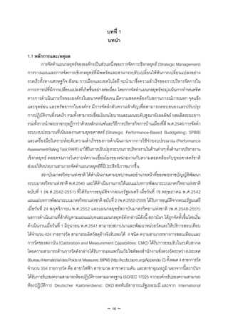 บทที่ 1
                                                บทนํา

1.1 หลักการและเหตุผล
         การจัดทําแผนกลยุทธขององคกรเปนสวนหนึ่งของการจัดการเชิงกลยุทธ (Strategic Management)
การวางแผนและการจัดการเชิงกลยุทธที่มีพลวัตและสามารถปรับเปลี่ยนใหทันการเปลี่ยนแปลงอยาง
รวดเร็วทั้งทางเศรษฐกิจ สังคม การเมืองและเทคโนโลยี จะนํามาซึ่งความสําเร็จของการบริหารจัดการใน
ภาวะการณที่มีการเปลี่ยนแปลงที่เกิดขึ้นอยางตอเนื่อง โดยการจัดทําแผนกลยุทธจะมุงเนนการกําหนดทิศ
ทางการดําเนินภารกิจขององคกรในอนาคตที่ชัดเจน มีความสอดคลองกับสถานการณภายนอก จุดแข็ง
และจุดออน และทรัพยากรในองคกร มีการจัดลําดับความสําคัญเพื่อสามารถตอบสนองและปรับปรุง
การปฏิบัติงานที่รวดเร็ว รวมทั้งสามารถเชื่อมโยงนโยบายและแผนระดับสูงมายังผลลัพธ ผลผลิตระยะยาว
รวมทั้งการนําพระราชกฤษฏีกาวาดวยหลักเกณฑและวิธีการบริหารกิจการบานเมืองที่ดี พ.ศ.2546 การจัดทํา
ระบบงบประมาณที่เนนผลงานตามยุทธศาสตร (Strategic Performance-Based Buddgeting: SPBB)
และเครื่องมือวิเคราะหระดับความสําเร็จของการดําเนินงานจากการใชจายงบประมาณ (Performance
Assessment Rating Tool: PART) มาใชในการปรับปรุงกระบวนการบริหารงานในดานตางๆ ทั้งดานการบริหารงาน
เชิงกลยุทธ ตลอดจนการวิเคราะหความเชื่อมโยงของหนวยงานกับความสอดคลองกับยุทธศาสตรชาติ
สงผลใหหนวยงานสามารถจัดทําแผนกลยุทธที่มีประสิทธิภาพมากขึ้น
         สถาบันมาตรวิทยาแหงชาติ ไดดําเนินงานตามบทบาทและอํานาจหนาที่ของพระราชบัญญัติพัฒนา
ระบบมาตรวิทยาแหงชาติ พ.ศ.2540 และไดดําเนินงานภายใตแผนแมบทการพัฒนาระบบมาตรวิทยาแหงชาติ
ฉบับที่ 1 (พ.ศ.2542-2551) ที่ไดรับการอนุมัติจากคณะรัฐมนตรี เมื่อวัน ที่ 18 พฤษภาคม พ.ศ.2542
แผนแมบทการพัฒนาระบบมาตรวิทยาแหงชาติ ฉบับที่ 2 (พ.ศ.2552-2559) ไดรับการอนุมัติจากคณะรัฐมนตรี
เมื่อวันที่ 24 พฤศจิกายน พ.ศ.2552 และแผนกลยุทธสถาบันมาตรวิทยาแหงชาติ (พ.ศ.2548-2551)
ผลการดําเนินงานที่สําคัญตามแผนแมบทและแผนกลยุทธดังกลาวมีดังนี้ สถาบันฯ ไดถูกจัดตั้งขึ้นโดยเริ่ม
ดําเนินงานเมื่อวันที่ 1 มิถุนายน พ.ศ.2541 สามารถสถาปนาและพัฒนาหนวยวัดและใหบริการสอบเทียบ
ไดจํานวน 424 รายการวัด สามารถผลิตวัสดุอางอิงรับรองได 4 ชนิด ความสามารถทางการสอบเทียบและ
การวัดของสถาบัน (Calibration and Measurement Capabilities: CMC) ไดรับการยอมรับในระดับสากล
โดยความสามารถดานการวัดดังกลาวไดรับการเผยแพรในเว็บไซตของสํานักงานชั่งตวงวัดระหวางประเทศ
(Bureau International des Poids et Measures: BIPM) (http://kcdb.bipm.org/Appendix C) ทั้งหมด 4 สาขาการวัด
จํานวน 354 รายการวัด คือ สาขาไฟฟา สาขามวล สาขาความดัน และสาขาอุณหภูมิ นอกจากนี้สถาบันฯ
ไดรับการรับรองความสามารถหองปฏิบัติการตามมาตรฐาน ISO/IEC 17025 จากองคกรรับรองความสามารถ
หองปฏิบัติการ Deutscher Kalibrierdienst: DKD สหพันธสาธารณรัฐเยอรมนี และจาก International


                                                ~ 16 ~
 