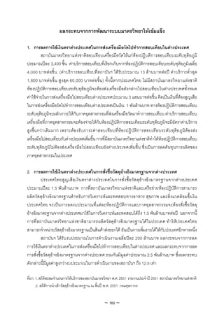 ผลกระทบจากการพัฒนาระบบมาตรวิทยาใหเขมแข็ง

1. การลดการใชเงินตราตางประเทศในการสงเครื่องมือวัดไปทําการสอบเทียบในตางประเทศ
           สถาบันมาตรวิทยาแหงชาติสอบเทียบเครื่องมือวัดใหแกหองปฏิบติการสอบเทียบระดับทุติยภูมิ
ประมาณปละ 3,400 ชิ้น คาบริการสอบเทียบที่เรียกเก็บจากหองปฏิบัติการสอบเทียบระดับทุติยภูมิเฉลี่ย
4,000 บาทตอชิ้น (คาบริการสอบเทียบที่สถาบันฯ ไดรับประมาณ 13 ลานบาทตอป คาบริการต่ําสุด
1,800 บาทตอชิ้น สูง สุด 60,000 บาทตอชิ้น) ทั้งนี้หากประเทศไทย ไมมีสถาบันมาตรวิทยาแหงชาติ
หองปฏิบัติการสอบเทียบระดับทุติยภูมิจะตองสงเครื่องมือดังกลาวไปสอบเทียบในตางประเทศทั้งหมด
คาใชจายในการสงเครื่องมือไปสอบเทียบตางประเทศประมาณ 3 แสนบาทตอชิ้น คิดเปนเงินที่ตองสูญเสีย
ในการสงเครื่องมือวัดไปทําการสอบเทียบตางประเทศเปนเงิน 1 พันลานบาท ทางหองปฏิบัติการสอบเทียบ
ระดับทุติยภูมิจะผลักภาระใหกับภาคอุตสาหกรรมที่สงเครื่องมือวัดมาทําการสอบเทียบ คาบริการสอบเทียบ
เครื่องมือที่ภาคอุตสาหกรรมจะตองจายใหกับหองปฏิบัติการสอบเทียบระดับทุติยภูมิจะมีอัตราคาบริการ
สู ง ขึ้น กวา เดิม มาก เพราะต อ งรับ ภาระคา สอบเทีย บที่ห อ งปฏิ บั ติก ารสอบเที ย บระดับ ทุติย ภู มิ ตอ งส ง
เครื่องมือไปสอบเทียบกับตางประเทศเพิ่มขึ้น การที่มีสถาบันมาตรวิทยาแหงชาติทําใหหองปฏิบัติการสอบเทียบ
ระดับทุติยภูมิไมตองสงเครื่องมือไปสอบเทียบยังตางประเทศเพิ่มขึ้น ซึ่งเปนการลดตนทุนการผลิตของ
ภาคอุตสาหกรรมในประเทศ

2. การลดการใชเงินตราตางประเทศในการสั่งซื้อวัสดุอางอิงมาตรฐานจากตางประเทศ
          ประเทศไทยสู ญ เสี ย เงิ น ตราต า งประเทศในการสั่ ง ซื้ อ วั ส ดุ อ า งอิ ง มาตรฐานจากต า งประเทศ
ประมาณปละ 1.5 พันลานบาท การที่สถาบันมาตรวิทยาแหงชาติและเครือขายหองปฏิบัติการสามารถ
ผลิตวัสดุอางอิงมาตรฐานสําหรับการวิเคราะหและทดสอบทางอาหาร สุขภาพ และสิ่งแวดลอมขึ้นใน
ประเทศไทย จะเปนการลดงบประมาณที่แตละหองปฏิบัติการและภาคอุตสาหกรรมจะตองสั่งซื้อวัสดุ
อางอิงมาตรฐานจากตางประเทศมาใชในการวิเคราะหและทดสอบไดถึง 1.5 พันลานบาทตอป นอกจากนี้
การที่สถาบันมาตรวิ ทยาแหงชาติสามารถผลิตวัสดุอางอิงมาตรฐานไดในประเทศ ทําใหประเทศไทย
สามารถจําหนายวัสดุอางอิงมาตรฐานเปนสินคาสงออกได อันเปนการเพิ่มรายไดใหกับประเทศอีกทางหนึ่ง
          สถาบันฯ ไดรับงบประมาณในการดําเนินงานเฉลี่ยปละ 200 ลานบาท ผลกระทบจากการลด
การใชเงินตราตางประเทศในการสงเครื่องมือไปทําการสอบเทียบในตางประเทศ และผลกระทบจากการลด
การสั่งซื้อวัสดุอางอิงมาตรฐานจากตางประเทศ รวมกันมีมูลคาประมาณ 2.5 พันลานบาท ซึ่งผลกระทบ
ดังกลาวนี้มีมูลคาสูงกวางบประมาณในการดําเนินงานของสถาบันฯ ถึง 12.5 เทา

ที่มา: 1. สถิติสะสมจํานวนการใหบริการของสถาบันมาตรวิทยา พ.ศ. 2551 รายงานประจําป 2551 สถาบันมาตรวิทยาแหงชาติ
       2. สถิติการนําเขาวัสดุอางอิงมาตรฐาน ณ สิ้นป พ.ศ. 2551 กรมศุลกากร


                                                    ~ 160 ~
 