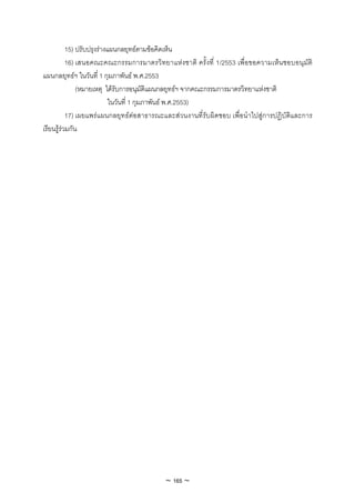 15) ปรับปรุงรางแผนกลยุทธตามขอคิดเห็น
           16) เสนอคณะคณะกรรมการมาตรวิทยาแหงชาติ ครั้งที่ 1/2553 เพื่อขอความเห็นชอบอนุมัติ
แผนกลยุทธฯ ในวันที่ 1 กุมภาพันธ พ.ศ.2553
               (หมายเหตุ ไดรับการอนุมัติแผนกลยุทธฯ จากคณะกรรมการมาตรวิทยาแหงชาติ
                            ในวันที่ 1 กุมภาพันธ พ.ศ.2553)
           17) เผยแพรแผนกลยุทธตอสาธารณะและสวนงานที่รับผิดชอบ เพื่อนําไปสูการปฏิบัติและการ
เรียนรูรวมกัน




                                          ~ 165 ~
 