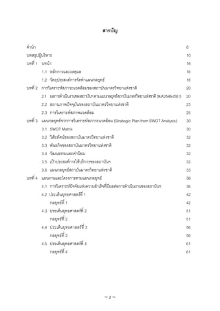 สารบัญ

คํานํา                                                                                        8
บทสรุปผูบริหาร                                                                               10
บทที่ 1 บทนํา                                                                                 16
         1.1 หลักการและเหตุผล                                                                 16
         1.2 วัตถุประสงคการจัดทําแผนกลยุทธ                                                  18
บทที่ 2 การวิเคราะหสภาวะแวดลอมของสถาบันมาตรวิทยาแหงชาติ                                    20
         2.1 ผลการดําเนินงานของสถาบันฯ ตามแผนกลยุทธสถาบันมาตรวิทยาแหงชาติ (พ.ศ.2548-2551)   20
         2.2 สถานภาพปจจุบันของสถาบันมาตรวิทยาแหงชาติ                                        23
         2.3 การวิเคราะหสภาพแวดลอม                                                          25
บทที่ 3 แผนกลยุทธจากการวิเคราะหสภาวะแวดลอม (Strategic Plan from SWOT Analysis)             30
         3.1 SWOT Matrix                                                                      30
         3.2 วิสัยทัศนของสถาบันมาตรวิทยาแหงชาติ                                             32
         3.3 พันธกิจของสถาบันมาตรวิทยาแหงชาติ                                                32
         3.4 วัฒนธรรมและคานิยม                                                               32
         3.5 เปาประสงคการใหบริการของสถาบันฯ                                                32
         3.6 แผนกลยุทธสถาบันมาตรวิทยาแหงชาติ                                                33
บทที่ 4 แผนงานและโครงการตามแผนกลยุทธ                                                         36
         4.1 การวิเคราะหปจจัยแหงความสําเร็จที่มผลตอการดําเนินงานของสถาบันฯ
                                                ี                                            36
         4.2 ประเด็นยุทธศาสตรที่ 1                                                           42
              กลยุทธที่ 1                                                                    42
         4.3 ประเด็นยุทธศาสตรที่ 2                                                           51
              กลยุทธที่ 2                                                                    51
         4.4 ประเด็นยุทธศาสตรที่ 3                                                           56
              กลยุทธที่ 3                                                                    56
         4.5 ประเด็นยุทธศาสตรที่ 4                                                           61
              กลยุทธที่ 4                                                                    61




                                             ~2~
 