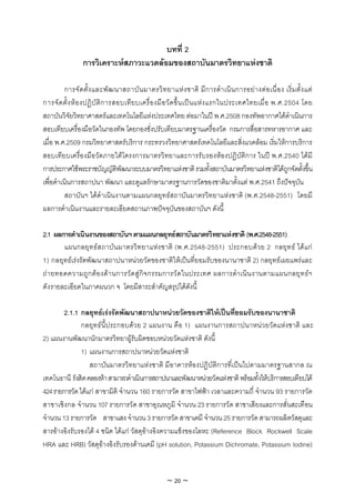 บทที่ 2
                การวิเคราะหสภาวะแวดลอมของสถาบันมาตรวิทยาแหงชาติ

          การจัด ตั้ง และพัฒ นาสถาบัน มาตรวิท ยาแหง ชาติ มีก ารดํา เนิน การอยา งตอ เนื่อ ง เริ่ม ตั้ง แต
การจั ด ตั้ ง ห อ งปฏิ บั ติ ก ารสอบเที ย บเครื่ อ งมื อ วั ด ขึ้ น เป น แห ง แรกในประเทศไทยเมื่ อ พ.ศ.2504 โดย
สถาบันวิจัยวิทยาศาสตรและเทคโนโลยีแหงประเทศไทย ตอมาในป พ.ศ.2508 กองทัพอากาศไดดําเนินการ
สอบเทียบเครื่องมือวัดในกองทัพ โดยกองชั่งปรับเทียบมาตรฐานเครื่องวัด กรมการสื่อสารทหารอากาศ และ
เมื่อ พ.ศ.2509 กรมวิทยาศาสตรบริการ กระทรวงวิทยาศาสตรเทคโนโลยีและสิ่งแวดลอม เริ่มใหการบริการ
สอบเทียบเครื่องมือวัดภายใตโครงการมาตรวิทยาและการรับรองหองปฏิบัติการ ในป พ.ศ.2540 ไดมี
การประกาศใชพระราชบัญญัติพัฒนาระบบมาตรวิทยาแหงชาติ รวมทั้งสถาบันมาตรวิทยาแหงชาติไดถกจัดตังขึน           ู   ้ ้
เพื่อดําเนินการสถาปนา พัฒนา และดูแลรักษามาตรฐานการวัดของชาติมาตั้งแต พ.ศ.2541 ถึงปจจุบัน
          สถาบันฯ ไดดําเนินงานตามแผนกลยุทธสถาบันมาตรวิทยาแหงชาติ (พ.ศ.2548-2551) โดยมี
ผลการดําเนินงานและรายละเอียดสถานภาพปจจุบันของสถาบันฯ ดังนี้

2.1 ผลการดําเนินงานของสถาบันฯ ตามแผนกลยุทธสถาบันมาตรวิทยาแหงชาติ (พ.ศ.2548-2551)
       แผนกลยุท ธส ถาบันมาตรวิท ยาแหง ชาติ (พ.ศ.2548-2551) ประกอบดว ย 2 กลยุท ธ ไดแ ก
1) กลยุทธเรงรัดพัฒนาสถาปนาหนวยวัดของชาติใหเปนที่ยอมรับของนานาชาติ 2) กลยุทธเผยแพรและ
ถา ยทอดความถูก ตอ งดา นการวัด สูกิจ กรรมการวัด ในประเทศ ผลการดํา เนิน งานตามแผนกลยุท ธฯ
ดังรายละเอียดในภาคผนวก จ โดยมีสาระสําคัญสรุปไดดังนี้

        2.1.1 กลยุทธเรงรัดพัฒนาสถาปนาหนวยวัดของชาติใหเปนที่ยอมรับของนานาชาติ
               กลยุทธนี้ประกอบดวย 2 แผนงาน คือ 1) แผนงานการสถาปนาหนวยวัดแหงชาติ และ
2) แผนงานพัฒนานักมาตรวิทยาผูรับผิดชอบหนวยวัดแหงชาติ ดังนี้
               1) แผนงานการสถาปนาหนวยวัดแหงชาติ
                  สถาบันมาตรวิทยาแหงชาติ มีอาคารหองปฏิบัติการที่เปนไปตามมาตรฐานสากล ณ
เทคโนธานี รังสิต คลองหา สามารถดําเนินการสถาปนาและพัฒนาหนวยวัดแหงชาติ พรอมทั้งใหบริการสอบเทียบได
424 รายการวัด ไดแก สาขามิติ จํานวน 160 รายการวัด สาขาไฟฟา เวลาและความถี่ จํานวน 93 รายการวัด
สาขาเชิงกล จํานวน 107 รายการวัด สาขาอุณหภูมิ จํานวน 23 รายการวัด สาขาเสียงและการสั่นสะเทือน
จํานวน 13 รายการวัด สาขาแสง จํานวน 3 รายการวัด สาขาเคมี จํานวน 25 รายการวัด สามารถผลิตวัสดุและ
สารอางอิงรับรองได 4 ชนิด ไดแก วัสดุอางอิงความแข็งของโลหะ (Reference Block Rockwell Scale
HRA และ HRB) วัสดุอางอิงรับรองดานเคมี (pH solution, Potassium Dichromate, Potassium Iodine)


                                                    ~ 20 ~
 