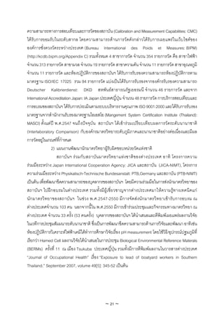 ความสามารถทางการสอบเทียบและการวัดของสถาบัน (Calibration and Measurement Capabilities: CMC)
ไดรับการยอมรับในระดับสากล โดยความสามารถดานการวัดดังกลาวไดรับการเผยแพรในเว็บไซตของ
องคการชั่งตวงวัดระหวางประเทศ (Bureau International des Poids et Measures: BIPM)
(http://kcdb.bipm.org/Appendix C) รวมทั้งหมด 4 สาขาการวัด จํานวน 354 รายการวัด คือ สาขาไฟฟา
จํานวน 313 รายการวัด สาขามวล จํานวน 19 รายการวัด สาขาความดัน จํานวน 11 รายการวัด สาขาอุณหภูมิ
จํานวน 11 รายการวัด และหองปฏิบัติการของสถาบันฯ ไดรับการรับรองความสามารถหองปฏิบัติการตาม
มาตรฐาน ISO/IEC 17025 รวม 94 รายการวัด แบงเปนไดรับการรับรองจากองคกรรับรองความสามารถ
Deutscher Kalibrierdienst: DKD สหพันธสาธารณรัฐเยอรมนี จํานวน 46 รายการวัด และจาก
International Accreditation Japan: IA Japan ประเทศญี่ปุน จํานวน 48 รายการวัด การบริการสอบเทียบและ
การอบรมของสถาบันฯ ไดรับการประเมินตามระบบบริหารงานคุณภาพ ISO 9001:2000 และไดรับการรับรอง
มาตรฐานจากสํานักงานรับรองมาตรฐานไอเอสโอ (Mangement System Certification Institute (Thailand):
MASCI) ตั้งแตป พ.ศ.2547 จนถึงปจจุบัน สถาบันฯ ไดเขารวมเปรียบเทียบผลการวัดระดับนานาชาติ
(Interlaboratory Comparison) กับองคกรมาตรวิทยาระดับภูมิภาคและนานาชาติอยางตอเนื่องและมีผล
การวัดอยูในเกณฑที่กําหนด
                2) แผนงานพัฒนานักมาตรวิทยาผูรับผิดชอบหนวยวัดแหงชาติ
                   สถาบั น ฯ ร ว มกับ สถาบัน มาตรวิท ยาแหง ชาติ ข องต า งประเทศ อาทิ โครงการความ
รวมมือระหวาง Japan International Cooperation Agency: JICA และสถาบัน (JICA-NIMT), โครงการ
ความรวมมือระหวาง Physikalisch-Technische Bundesanstalt: PTB,Germany และสถาบัน (PTB-NIMT)
เปนตน เพื่อพัฒนาขีดความสามารถของบุคลากรของสถาบันฯ โดยมีความรวมมือในการสงนักมาตรวิทยาของ
สถาบันฯ ไปฝกอบรมในตางประเทศ รวมทั้งมีผูเชี่ยวชาญจากตางประเทศมาใหความรูทางเทคนิคแก
นัก มาตรวิทยาของสถาบั น ฯ ในชว ง พ.ศ.2547-2550 มีการจัดส งนั กมาตรวิ ทยาเข ารับการอบรม ณ
ตางประเทศจํานวน 103 คน นอกจากนี้ใน พ.ศ.2550 มีการเขารวมประชุมและกิจกรรมทางมาตรวิทยา ณ
ตางประเทศ จํานวน 33 ครั้ง (53 คนครั้ง) บุคลากรของสถาบันฯ ไดนําเสนอและตีพิมพเผยแพรผลงานวิจัย
ในเวทีการประชุมสัมมนาระดับนานาชาติ ซึ่งเปนการพัฒนาขีดความสามารถดานการวิจัยและพัฒนา อาทิเชน
หองปฏิบัติการวิเคราะหไฟฟาเคมีไดทําการศึกษาวิจัยเรื่อง pH measurement โดยใชวิธี/อุปกรณปฐมภูมิที่
เรียกวา Harned Cell ผลงานวิจัยไดนําเสนอในการประชุม Biological Environmental Reference Materals
(BERMs) ครั้งที่ 11 ณ เมือง Tsukuba ประเทศญี่ปุน รวมทั้งมีการตีพิมพผลงานในวารสารตางประเทศ
“Journal of Occupational Health” เรื่อง “Exposure to lead of boatyard workers in Southern
Thailand.” September 2007, volume 49[5]: 345-52 เปนตน




                                              ~ 21 ~
 