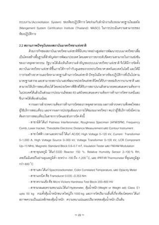 ระบบงาน (Accreditation System) ของหองปฏิบัติการ โดยรวมกับสํานักงานรับรองมาตรฐานไอเอสโอ
(Mangement System Certification Institute (Thailand): MASCI) ในการประเมินความสามารถของ
หองปฏิบัติการ

2.2 สถานภาพปจจุบันของสถาบันมาตรวิทยาแหงชาติ
          ดวยภารกิจของสถาบันมาตรวิทยาแหงชาติที่มีบทบาทอยางสูงตอการพัฒนาระบบมาตรวิทยาเพื่อ
เปนโครงสรางพื้นฐานที่สําคัญตอการพัฒนาประเทศ โดยเฉพาะการยกระดับขีดความสามารถในการแขงขัน
ของภาคอุตสาหกรรม รัฐบาลไดเล็งเห็นถึงความสําคัญของระบบมาตรวิทยาแหงชาติ จึงไดมีการจัดตั้ง
สถาบันมาตรวิทยาแหงชาติขึ้นภายใตการกํากับดูแลของกระทรวงวิทยาศาสตรและเทคโนโลยี และไดมี
การกอสรางอาคารและจัดหามาตรฐานดานการวัดแหงชาติ ปจจุบันมีอาคารหองปฏิบัติการที่เปนไปตาม
มาตรฐานสากล และสามารถสถาปนาและพัฒนาหนวยวัดแหงชาติโดยไดรับการยอมรับจากนานาชาติ และ
สามารถใหบริการสอบเทียบได โดยหนวยวัดทางฟสิกสไดรับการสถาปนาแลวสามารถตอบสนองความตองการ
ในประเทศไดแลวเปนสวนมากประมาณรอยละ 83 แตยังตอบสนองความตองการดานการวัดทางเคมีและ
ชีวภาพไดเพียงสวนนอย
          จากผลการสํารวจความตองการดานการวัดของภาคอุตสาหกรรม ผลการสํารวจความพึงพอใจของ
ผูใชบริการสอบเทียบ และจากผลการประชุมสัมมนาภายใตชมรมมาตรวิทยา พบวาผูใชบริการยังมีความ
ตองการการสอบเทียบในสาขาการวัดและชวงการวัด ดังนี้
          - สาขามิติ ไดแก Flatness Interferometer, Roughness Specimen (AFM/SPM), Frequency
Comb, Laser tracker, Theodolite Electronic Distance Measurement และ Contour Instrument
          - สาขาไฟฟา เวลาและความถี่ ไดแก AC/DC High Voltage 0–120 kV, Current Transformer
0–1,000 A, High Voltage Source 0–300 kV, Voltage Transformer 0–100 kV, LCR Component
Up–13 MHz, Magnetic Standard Block 0.6–0.7 mT, Insulation Tester และ FM/AM Modulation
          - สาขาอุณหภูมิ ไดแก COD Reactor 150 ºc, Relative Humidity Sensor 2–100 % RH,
เทอรโมมิเตอรในยานอุณหภูมิต่ํา ระหวาง -100 ถึง -1,200° C, และ IPRT/IR Thermometer ที่อุณหภูมิสูง
กวา 600° C
          - สาขาแสง ไดแก Spectroradiometer, Color Correlated Temperature, และ Opacity Meter
          - สาขาแรงบิด คือ Transducer 0.035 –0.353 Nm
          - สาขาความแข็ง คือ Micro Vickers Hardness Test Block 200–800 HV
          - สาขามวลและความหนาแนน ไดแก Hydrometer, ตุมน้ําหนัก (Weight or Weight set) Class E1
upto 50 kg รวมทั้งตุมน้ําหนักขนาดใหญถึง 1000 kg และการวัดปริมาณอื่นที่เกี่ยวของโดยตรง ไดแก
สภาพความเปนแมเหล็กของตุมน้ําหนัก ความหนาแนนและปริมาตรของตุมน้ําหนัก เปนตน


                                             ~ 23 ~
 