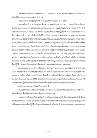 - สาขาอัตราการไหล ไดแก Anemometer 0–120 km/h และ 0–20 m/s, Air Flow Meter 0-100 m3/min, และ
เครื่องใหสารละลายทางหลอดเลือด 1-10 ml/h
          - สาขาความดันและสุญญากาศ คือ Digital Manometer 5 to -5 mbar
          - สาขาเคมีและชีวภาพ ในกลุมงานดานความปลอดภัยของอาหาร (Food Safety) มีความตองการ
วัดโปรตีนในอาหารสัตว การวัดปริมาณสารถนอมอาหารตางๆ ในผลิตภัณฑอาหาร อาทิเชน BHA, BHT,
Sodium Benzoate, Sorbic Acid เปนตน กลุมงานดา นคุม ครองผูบริโภค (Consumer Protection)
มีความตองการศักยภาพการวัดดานเคมีคลินิก อาทิเชน Glucose, Cholesterol, Triglycerides, Ethanol,
สารตกคางในเครื่องสําอางค การวัดปริมาณแรธาตุที่ระบุไวบนบรรจุภัณฑอาหารและยา การวัดสารสกัด
จากสมุนไพร การวัดตามขอกําหนด RoHS ของสหภาพยุโรป และกลุมงานดานอนุรักษสิ่งแวดลอม
(Environment Protection) มีความตองการเรงดวนในการวัดคุณภาพของน้ํา เชน คา Biochemical Oxygen
Demand (BOD) คา Chemical Oxygen Demand (COD) การวัดปริมาณยาฆาแมลง การวัด Volatile
Organic Compounds (VOC) การวัดปริมาณโลหะหนัก (Fe, Cr, Cd, Hg, As) และการวัดปริมาณ
Nitrate และ Nitrite และในทุกกลุมงานจะมีความตองการเหมือนกัน ไดแก วัสดุอางอิงรับรอง (Certified
Reference Material: CRM) โปรแกรมการทดสอบความชํานาญ (Proficiency Testing Program: PT) และ
หองปฏิบัติการวิเคราะหและทดสอบอางอิงแหงชาติ (National Reference Laboratory)
          ในภาพรวมหนวยวัดแหงชาติยังไมเพียงพอตามความตองการดานมาตรวิทยาภายในประเทศ
โดยเฉพาะอย า งยิ่ ง ด า นมาตรวิ ท ยาเคมี และชี วภาพ จึ ง ควรมี การเร ง ดํ าเนิ นการสถาปนาและพั ฒ นา
ความสามารถในการวั ดด านมาตรวิ ทยาเคมีแ ละชี ว ภาพ โดยเร ง ดํา เนิ น การพั ฒ นาวั ส ดุอ า งอิ ง รับ รอง
(Certified Reference Material: CRM) โปรแกรมการทดสอบความชํานาญ (Proficiency Testing Program: PT)
และพัฒนาหองปฏิบัติการวิเคราะหและทดสอบอางอิงแหงชาติ (National Reference Laboratory)
          สรุปสถานภาพของสถาบันมาตรวิทยาแหงชาติ
          - หนวยวัดดานฟสิกสสามารถตอบสนองความตองการในประเทศไดประมาณรอยละ 83 ซึ่งตอง
พัฒนาเพิ่มขึ้น เพื่อใหเพียงพอกับความตองการภายในประเทศ
          - ความตองการดานมาตรวิทยาเคมีและชีวภาพในประเทศสูง ควรเรงดําเนินการพัฒนาวัสดุอางอิงรับรอง
(Certified Reference Material: CRM) จัดทําโปรแกรมการทดสอบความชํานาญ (Proficiency Testing Program: PT)
ใหเพียงพอ และพัฒนาหองปฏิบัติการวิเคราะหและทดสอบอางอิงแหงชาติ (National Reference Laboratory)




                                                ~ 24 ~
 