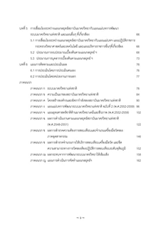 บทที่ 5 การเชื่อมโยงระหวางแผนกลยุทธสถาบันมาตรวิทยากับแผนแมบทการพัฒนา
        ระบบมาตรวิทยาแหงชาติ และแผนอื่นๆ ทีเ่ กี่ยวของ                              66
        5.1 การเชื่อมโยงระหวางแผนกลยุทธสถาบันมาตรวิทยากับแผนแมบทฯ แผนปฏิบัติราชการ
            กระทรวงวิทยาศาสตรและเทคโนโลยี และแผนบริหารราชการอืนๆที่เกี่ยวของ
                                                                 ่                    66
        5.2 ประมาณการงบประมาณเบื้องตนตามแผนกลยุทธ ฯ                                 68
        5.3 ประมาณการบุคลากรเบื้องตนตามแผนกลยุทธ ฯ                                  73
บทที่ 6 แผนการติดตามและประเมินผล                                                      76
        6.1 การประเมินโดยการประเมินตนเอง                                              76
        6.2 การประเมินโดยหนวยงานภายนอก                                               77
ภาคผนวก
        ภาคผนวก ก ระบบมาตรวิทยาแหงชาติ                                               78
        ภาคผนวก ข ความเปนมาของสถาบันมาตรวิทยาแหงชาติ                                84
        ภาคผนวก ค โครงสรางองคกรและอัตรากําลังของสถาบันมาตรวิทยาแหงชาติ             90
        ภาคผนวก ง แผนแมบทการพัฒนาระบบมาตรวิทยาแหงชาติ ฉบับที่ 2 (พ.ศ.2552-2559) 96
        ภาคผนวก จ แผนยุทธศาสตรชาติดานมาตรวิทยาเคมีและชีวภาพ (พ.ศ.2552-2559)         102
        ภาคผนวก ฉ ผลการดําเนินงานตามแผนกลยุทธสถาบันมาตรวิทยาแหงชาติ
                      (พ.ศ.2548-2551)                                                 122
        ภาคผนวก ช ผลการสํารวจความตองการสอบเทียบและจํานวนเครื่องมือวัดของ
                      ภาคอุตสาหกรรม                                                   146
        ภาคผนวก ซ ผลการสํารวจจํานวนการใหบริการสอบเทียบเครื่องมือวัด และขีด
                      ความสามารถทางการวัดของหองปฏิบัติการสอบเทียบระดับทุติยภูมิ      152
        ภาคผนวก ฌ ผลกระทบจากการพัฒนาระบบมาตรวิทยาใหเขมแข็ง                          158
        ภาคผนวก ญ แผนการดําเนินการจัดทําแผนกลยุทธฯ                                   162




                                         ~3~
 