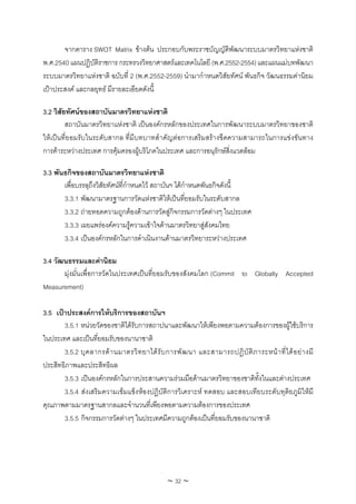 จากตาราง SWOT Matrix ขางตน ประกอบกับพระราชบัญญัติพัฒนาระบบมาตรวิทยาแหงชาติ
พ.ศ.2540 แผนปฏิบัติราชการ กระทรวงวิทยาศาสตรและเทคโนโลยี (พ.ศ.2552-2554) และแผนแมบทพัฒนา
ระบบมาตรวิทยาแหงชาติ ฉบับที่ 2 (พ.ศ.2552-2559) นํามากําหนดวิสัยทัศน พันธกิจ วัฒนธรรมคานิยม
เปาประสงค และกลยุทธ มีรายละเอียดดังนี้

3.2 วิสัยทัศนของสถาบันมาตรวิทยาแหงชาติ
         สถาบันมาตรวิทยาแหงชาติ เปนองคกรหลักของประเทศในการพัฒนาระบบมาตรวิทยาของชาติ
ใหเปนที่ยอมรับในระดับสากล ที่มีบทบาทสําคัญตอการเสริมสรางขีดความสามารถในการแขงขันทาง
การคาระหวางประเทศ การคุมครองผูบริโภคในประเทศ และการอนุรักษสิ่งแวดลอม

3.3 พันธกิจของสถาบันมาตรวิทยาแหงชาติ
       เพื่อบรรลุถึงวิสัยทัศนที่กาหนดไว สถาบันฯ ไดกําหนดพันธกิจดังนี้
                                  ํ
       3.3.1 พัฒนามาตรฐานการวัดแหงชาติใหเปนที่ยอมรับในระดับสากล
       3.3.2 ถายทอดความถูกตองดานการวัดสูกิจกรรมการวัดตางๆ ในประเทศ
       3.3.3 เผยแพรองคความรูความเขาใจดานมาตรวิทยาสูสังคมไทย
       3.3.4 เปนองคกรหลักในการดําเนินงานดานมาตรวิทยาระหวางประเทศ

3.4 วัฒนธรรมและคานิยม
       มุงมั่นเพื่อการวัดในประเทศเปนที่ยอมรับของสังคมโลก (Commit to Globally Accepted
Measurement)

3.5 เปาประสงคการใหบริการของสถาบันฯ
       3.5.1 หนวยวัดของชาติไดรับการสถาปนาและพัฒนาใหเพียงพอตามความตองการของผูใชบริการ
ในประเทศ และเปนที่ยอมรับของนานาชาติ
       3.5.2 บุ ค ลากรด า นมาตรวิ ท ยาได รั บ การพั ฒ นา และสามารถปฏิ บั ติ ภ าระหน า ที่ ไ ด อ ย า งมี
ประสิทธิภาพและประสิทธิผล
       3.5.3 เปนองคกรหลักในการประสานความรวมมือดานมาตรวิทยาของชาติทั้งในและตางประเทศ
       3.5.4 สงเสริมความเขมแข็งหองปฏิบัติการวิเคราะห ทดสอบ และสอบเทียบระดับทุติยภูมิใหมี
คุณภาพตามมาตรฐานสากลและจํานวนที่เพียงพอตามความตองการของประเทศ
       3.5.5 กิจกรรมการวัดตางๆ ในประเทศมีความถูกตองเปนที่ยอมรับของนานาชาติ




                                                 ~ 32 ~
 