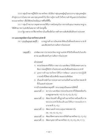 3.5.6 กลุมเปาหมายผูใชบริการมาตรวิทยา อันไดแก กลุมบุคคลผูอยูในระบบงาน กลุมบุคคลผูจะ
เขาสูระบบงานในอนาคต และกลุมบุคคลทั่วไป มีความรูความเขาใจถึงความสําคัญและประโยชนของ
ระบบมาตรวิทยา เพื่อใหสังคมไทยมีคุณภาพชีวิตที่ดีขึ้น
         3.5.7 กลุมเปาหมายภาคอุตสาหกรรมไดรับการสนับสนุนในการยกระดับคุณภาพและมาตรฐาน
ใหมีศักยภาพการแขงขันในตลาดการคาโลกสูงขึ้น
         3.5.8 รัฐบาลสามารถใชมาตรวิทยาเปนเครื่องมือในการสรางความสัมพันธอันดีระหวางประเทศ

3.6 แผนกลยุทธสถาบันมาตรวิทยาแหงชาติ
       3.6.1 ประเด็นยุทธศาสตรที่ 1 มาตรฐานดานการวัดแหงชาติตองเปนที่ยอมรับของนานาชาติ
                                    และเพียงพอกับความตองการในประเทศ

               กลยุทธที่ 1   เรงพัฒนาสถาปนาหนวยวัดมาตรฐานแหงชาติใหเปนที่ยอมรับในระดับ
                              สากล และเพียงพอกับความตองการในประเทศ

                              เปาประสงค
                              1) หนวยวัดของชาติไดรับการสถาปนาและพัฒนาใหเพียงพอตามความ
                                  ตองการของผูใชบริการในประเทศ และเปนที่ยอมรับของนานาชาติ
                              2) บุ ค ลากรด า นมาตรวิ ท ยาได รั บ การพั ฒ นา และสามารถปฏิ บั ติ
                                  ภาระหนาที่ไดอยางมีประสิทธิภาพและประสิทธิผล
                              3) เปนองคกรหลักในการประสานความรวมมือดานมาตรวิทยาของชาติ
                                  ทั้งในและตางประเทศ
                              จากเปาประสงคของกลยุทธที่ 1 สามารถสรุปเปนแผนงานไดดังนี้
                              แผนงานที่ 1.1 สถาปนาและพั ฒ นาหน ว ยวั ด แห ง ชาติ ใ ห สอดคล องกั บ
                                              มาตรฐานสากล (W1+ W2+O1+O4+O7), (S3+O4)
                              แผนงานที่ 1.2 พัฒนาโครงสรางพื้นฐานดานมาตรวิทยาเคมีและชีวภาพ
                                              ของประเทศให เ ข ม แข็ ง และได รั บ การยอมรั บ จาก
                                              นานาชาติ (S3+O4)
                              แผนงานที่ 1.3 พัฒนาและดํารงระบบคุณภาพของสถาบัน
                                              (W1+ W2+O1+O4+O7)
                              แผนงานที่ 1.4 พัฒนาขีดความสามารถงานวิจัยดานมาตรวิทยา (S2+ S4+O3)
                              แผนงานที่ 1.5 พัฒนาบุคลากรดานมาตรวิทยา (S4+O2+O3), (W3+T1-T6)



                                              ~ 33 ~
 