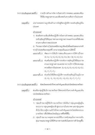 3.6.2 ประเด็นยุทธศาสตรที่ 2      การบริการดานการวัด การวิเคราะห การทดสอบ และสอบเทียบ
                                  ใหไดมาตรฐานสากล และเพียงพอกับความตองการในประเทศ

      กลยุทธที่ 2    เรง ถ ายทอดความถูก ต องดา นการวัดสูหองปฏิบัติการระดั บทุติย ภู มิใน
                      ประเทศ

                      เปาประสงค
                      1) สงเสริมความเขมแข็งหองปฏิบัติการวิเคราะห ทดสอบ และสอบเทียบ
                          ระดับทุติยภูมิใหมีคุณภาพตามมาตรฐานสากลและจํานวนที่เพียงพอ
                          ตามความตองการของประเทศ
                      2) กิจกรรมการวัดตางๆ ในประเทศมีความถูกตองเปนที่ยอมรับของนานาชาติ
                      จากเปาประสงคของกลยุทธที่ 2 สามารถสรุปเปนแผนงานไดดังนี้
                      แผนงานที่ 2.1 พั ฒ นาการให บ ริ ก ารสอบเที ย บและการให คํ า ปรึ ก ษา
                                      (S1+S2+ S4+O2+O3+O5+O6+O7), (W1+ W2+O1+O4+O7)
                      แผนงานที่ 2.2 ส ง เสริ ม ห อ งปฏิ บัติ ก ารระดั บ การทุติ ย ภู มิ ใ หมี คุ ณ ภาพ
                                      ตามมาตรฐานสากลและขยายการบริการใหครอบคลุม
                                      ความตองการในประเทศ (S1+S2+S4+O2+O3+O5+O6+O7),
                                      (S4+T2+T4+T5)
                      แผนงานที่ 2.3 ส ง เสริ ม ให มี ห อ งปฏิ บั ติ ก ารระดั บ ทุ ติ ย ภู มิ ใ นภู มิ ภ าค
                                      (S1+S2+ S4 +O2+O3+O5 +O6+O7), (S4+T2+T4+T5)

3.6.3 ประเด็นยุทธศาสตรที่ 3      สังคมไทยตระหนักถึงความสําคัญและเห็นประโยชนของมาตรวิทยา

      กลยุทธที่ 3    สงเสริมกลุ มผูใชบริการมาตรวิทยาใหตระหนักถึงความสําคัญและเห็น
                      ประโยชนของมาตรวิทยา

                      เปาประสงค
                      1) กลุ ม เป า หมายผู ใ ชบ ริก ารมาตรวิ ท ยา อัน ไดแ ก กลุ ม บุค คลผู อ ยูใ น
                          ระบบงาน กลุมบุคคลผูจะเขาสูระบบงานในอนาคต และกลุมบุคคล
                          ทั่วไป มีความรูความเขาใจถึงความสําคัญและประโยชนของระบบ
                          มาตรวิทยา เพื่อใหสังคมไทยมีคุณภาพชีวิตที่ดีขึ้น
                      2) กลุมเปาหมายภาคอุตสาหกรรมไดรับการสนับสนุนในการยกระดับ
                          คุณภาพและมาตรฐานใหมีศักยภาพการแขงขันในตลาดการคาโลกสูงขึ้น


                                         ~ 34 ~
 