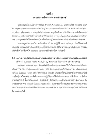 บทที่ 4
                             แผนงานและโครงการตามแผนกลยุทธ

        แผนกลยุท ธส ถาบัน มาตรวิท ยาแหง ชาติ (พ.ศ.2552-2555) ประกอบดว ย 4 กลยุท ธ ไดแ ก
1) กลยุทธเรงพัฒนาสถาปนาหนวยวัดมาตรฐานแหงชาติใหเปนที่ยอมรับในระดับสากล และเพียงพอกับ
ความตองการในประเทศ 2) กลยุทธเรงถายทอดความถูกตองดานการวัดสูกิจกรรมการวัดในประเทศ
3) กลยุทธสงเสริมกลุมผูใชบริการมาตรวิทยาใหตระหนักถึงความสําคัญและเห็นประโยชนของมาตรวิทยา
และ 4) กลยุทธสงเสริมใหมาตรวิทยาเปนเครื่องมือของรัฐในการเสริมสรางสัมพันธไมตรีระหวางประเทศ
        แผนกลยุ ท ธ ข องสถาบั น ฯ จะมี ผ ลสั ม ฤทธิ์ ใ นทางปฏิ บั ติ แผนงานต า งๆ จะต อ งมี โ ครงการที่
เหมาะสม จากแผนกลยุทธและเปาประสงคที่กลาวไวในบทที่ 3 ไดนํามาพิจารณาเปนโครงการ กิจกรรม
และตัวชี้วัด โดยใชเทคนิค Balanced Scorecard มีรายละเอียด ดังตอไปนี้

4.1 การวิเคราะหปจจัยแหงความสําเร็จที่มีผลตอการดําเนินงานของสถาบันมาตรวิทยาแหงชาติ
    (Critical Success Factor Analysis by Balanced Scorecard: CSF by BSC)
         Balanced Scorecard (BSC) เปนเทคนิคที่นิยมใชในการแปลงกลยุทธใหเปนกิจกรรมการดําเนินงาน
พรอมตัวชี้วัด (Key Performance Indicator: KPI) โดยจะมองสาเหตุปจจัยแหงความสําเร็จของกลยุทธ
(Critical Success Factor: CSF) ในหลายๆ มิติ (มุมมอง) ไดแก มิติที่เปนปจจัยภายใน (การพัฒนาและ
การเรียนรูภายในองคกร, ประสิทธิภาพของการปฏิบัติงาน) มิติปจจัยภายนอก (การใหบริการ, ประสิทธิผล
ตามพัน ธกิจ) ดัง นั้น การวิเ คราะหปจจัย หลัก ที่เ ปน ปจจัย แหง ความสํา เร็จ ของการดํา เนิน งานสถาบัน
มาตรวิทยาแหงชาติ (Critical Success Factor: CSF) ในหลายมิติที่จะตอบสนองสภาพแวดลอมภายใน
และภายนอก จะชวยผลักดันใหสถาบันมาตรวิทยาแหงชาติสามารถดําเนินงานบรรลุเปาหมายที่กําหนด
มีรายละเอียดดังนี้




                                                ~ 36 ~
 