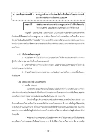 4.2 ประเด็นยุทธศาสตรที่ 1 มาตรฐานดานการวัดแหงชาติตองเปนที่ยอมรับของนานาชาติ
                            และเพียงพอกับความตองการในประเทศ

                  กลยุทธที่ 1    เรงพัฒนาสถาปนาหนวยวัดมาตรฐานแหงชาติใหเปนที่ยอมรับ
                                  ในระดับสากล และเพียงพอกับความตองการในประเทศ
                 กลยุทธที่ 1 ประกอบดวย 5 แผนงานหลัก ไดแก 1) แผนงานสถาปนาและพัฒนาหนวย
วัดแหงชาติใหสอดคลองกับมาตรฐานสากล 2) พัฒนาโครงสรางดานมาตรวิทยาเคมีและชีวภาพของ
ประเทศใหเขมแข็งและไดรับการยอมรับจากนานาชาติ 3) แผนงานพัฒนาและดํารงระบบคุณภาพของ
สถาบัน 4) แผนงานพัฒนาขีดความสามารถงานวิจัยดานมาตรวิทยา และ 5) แผนงานพัฒนาบุคลากรดาน
มาตรวิทยา

          4.2.1 เปาประสงคแผนกลยุทธ
                1) หน ว ยวัด ของชาติ ได รับ การสถาปนาและพั ฒ นาใหเ พีย งพอตามความต อ งการของ
ผูใชบริการในประเทศ และเปนที่ยอมรับของนานาชาติ
                2) บุคลากรดานมาตรวิทยาไดรับการพัฒนา และสามารถปฏิบัติภาระหนาที่ไดอยางมี
ประสิทธิภาพและประสิทธิผล
                3) เป น องค ก รหลั ก ในการประสานความร ว มมื อ ด า นมาตรวิ ท ยาของชาติ ทั้ ง ในและ
ตางประเทศ

          4.2.2 ผลผลิต ผลลัพธ และผลกระทบ
                1) ผลผลิต (Output)
                    - หนวยวัดของประเทศไทยเปนที่ยอมรับในระดับนานาชาติ โดยสถาบันมาตรวิทยา
แหงชาติสถาปนาหนวยวัดแหงชาติใหเปนที่ยอมรับในระดับสากล ในสาขาการวัดและพิสัยที่ครอบคลุมกับ
ความตองการของภาคอุตสาหกรรมในประเทศเพิ่มเปนจํานวน 492 รายการวัด
                    - โครงสรางพื้นฐานดานมาตรวิทยาเคมีและชีวภาพของประเทศไทยมีความเขมแข็ง และ
ศักยภาพดานมาตรวิทยาเคมีและชีวภาพของชาติไดรับการยอมรับจากนานาชาติ จากการจัดตั้งศูนยพัฒนาวัสดุ
อางอิงรับรองดานเคมีและชีวภาพ เพื่อพัฒนาความสามารถผลิตวัสดุอางอิงมาตรฐานของประเทศไทย อันจะชวย
ลดงบประมาณการสั่งซื้อวัสดุอางอิงดังกลาวและเปนการเพิ่มรายไดจากการจําหนายวัสดุอางอิงเหลานี้แก
ประเทศอื่น
                    - ศักยภาพดานมาตรวิทยาเคมีและชีวภาพของชาติไดรับการพัฒนาใหเพียงพอกับ
ความตองการในประเทศและเปนที่ยอมรับของนานาชาติ ทําใหสถาบันมาตรวิทยาแหงชาติสามารถผลิต


                                              ~ 42 ~
 