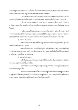 สารมาตรฐานและวัสดุอางอิงไดเองเพิ่มขึ้นไมต่ํากวา 4 ชนิด ทําใหลดการสูญเสียเงินตราตางประเทศ จาก
การนําเขาหรือการสงใหหองปฏิบัติการตางประเทศวิเคราะหและทดสอบ
                     - นานาชาติใหการยอมรับในความสามารถดานการวัดของประเทศไทยและนําไป
เผยแพรในเว็บไซตขององคกรชั่งตวงวัดระหวางประเทศ (BIPM Website) เพิ่มขึ้นเปน 415 รายการวัด
                     - ดํ า รงระบบคุ ณ ภาพของสถาบั น มาตรวิ ท ยาแห ง ชาติ เพื่ อ ความเชื่ อ มั่ น ในการ
ดําเนินงานของสถาบันฯ และไดรับการรับรองระบบบริหารงานคุณภาพ ISO 9001 จากสถาบันรับรองมาตรฐาน
ไอเอสโอ
                     - ไดรับการยอมรับในระบบคุณภาพของสถาบันมาตรวิทยาแหงชาติจากนานาชาติ
จากการที่สถาบั น ฯ ไดรับการรับรองความสามารถหองปฏิบัติการของสถาบันฯ ตามมาตรฐานสากล
(ISO/IEC 17025) เพื่อใหการวัดเปนไปตามขอกําหนดเดียวกันทั่วโลก เพิ่มขึ้นเปน 106 รายการวัด
              2) ผลลัพธ (Outcome)
                    - ลดการใชเงินตราตางประเทศที่หองปฏิบัติกาสอบเทียบระดับทุติยภูมิตองสงอุปกรณ
เครื่องมือไปสอบเทียบตางประเทศ
                    - ลดการใชเงินตราตางประเทศที่หองปฏิบัติการตองสั่งซื้อสารมาตรฐานและวัสดุอางอิง
จากตางประเทศ สามารถหารายไดจากการจําหนายสารมาตรฐานและวัสดุอางอิงที่ผลิตไดในประเทศแก
ตางประเทศ รายละเอียดตามภาคผนวก ฌ
              3) ผลกระทบ (Impact)
                    - ผลิตภัณฑของประเทศไทยสามารถแขงขันไดในตลาดโลก เปนการเพิ่มมูลคาการสงออก
ยังผลใหเศรษฐกิจของชาติดีขึ้นอยางยั่งยืน
                    - มาตรวิทยามีบทบาทสําคัญในการคุมครองผูบริโภค ทําใหสินคาอุปโภคบริโภคและ
การบริการมีมาตรฐานที่ดี
                    - ระบบมาตรวิทยาของชาติที่เขมแข็งเปนรากฐานในการพัฒนาเศรษฐกิจของชาติ
การคุ ม ครองให สิ น ค า อุ ป โภคบริ โ ภคเป น ไปตามมาตรฐานสากล และการอนุ รั ก ษ สิ่ ง แวดล อ มตาม
มาตรฐานสากล สงผลใหคุณภาพชีวิตของประชาชนไทยดีขึ้นอยางยั่งยืน




                                               ~ 43 ~
 