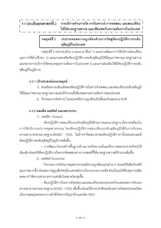 4.3 ประเด็นยุทธศาสตรที่ 2 การบริการดานการวัด การวิเคราะห การทดสอบ และสอบเทียบ
                             ใหไดมาตรฐานสากล และเพียงพอกับความตองการในประเทศ

                    กลยุทธที่ 2      เร ง ถ า ยทอดความถูก ต องดา นการวัดสู ห องปฏิ บัติก ารระดั บ
                                      ทุติยภูมิในประเทศ
                   กลยุทธที่ 2 ประกอบดวย 3 แผนงาน ไดแก 1) แผนงานพัฒนาการใหบริการสอบเทียบ
และการใหคําปรึกษา 2) แผนงานสงเสริมหองปฏิบัติการระดับทุติยภูมิใหมีคุณภาพตามมาตรฐานสากล
และขยายการบริการใหครอบคลุมความตองการในประเทศ 3) แผนงานสงเสริมใหมีหองปฏิบัติการระดับ
ทุติยภูมิในภูมิภาค

        4.3.1 เปาประสงคแผนกลยุทธ
              1) สงเสริมความเขมแข็งของหองปฏิบัติการวิเคราะห ทดสอบ และสอบเทียบระดับทุติยภูมิ
ใหมีคุณภาพตามมาตรฐานสากลและมีจํานวนที่เพียงพอตามความตองการของประเทศ
              2) กิจกรรมการวัดตางๆ ในประเทศมีความถูกตองเปนที่ยอมรับของนานาชาติ

         4.3.2 ผลผลิต ผลลัพธ และผลกระทบ
               1) ผลผลิต (Output)
                    - หองปฏิบัติการสอบเทียบระดับทุติยภูมิมีศักยภาพและมาตรฐาน มีความพรอมใน
การให บ ริ ก ารแก ภ าคอุ ต สาหกรรม โดยห อ งปฏิ บั ติ ก ารสอบเที ย บระดั บ ทุ ติ ย ภู มิ ไ ด รั บ การรั บ รอง
ความสามารถตามมาตรฐาน ISO/IEC 17025 ไมต่ํากวารอยละ 60 ของหองปฏิบัติการฯ ทั้งประเทศ และมี
หองปฏิบัติการระดับทุติยภูมิในภูมิภาคเพิ่มขึ้น
                    - การพัฒนาโครงสรางพื้น ฐานดานมาตรวิทยาเคมีและชีวภาพของประเทศไทยให
เขมแข็ง สงผลใหหองปฏิบัติการวิเคราะหทดสอบทางการแพทยที่ไดมาตรฐานสากลมีจํานวนเพิ่มขึ้น
               2) ผลลัพธ (Outcome)
                    - กิจกรรมการวัดในภาคอุตสาหกรรมมีความถูกตองแมนยํามาก สงผลใหผลิตภัณฑมี
คุณภาพมากขึ้น ชวยลดการสูญเสียวัตถุดิบและพลังงานในกระบวนการผลิต อันเปนผลใหตนทุนการผลิต
ลดลง ทําใหความสามารถการแขงขันในตลาดโลกสูงขึ้น
                    - หองปฏิบัติการวิเคราะหทดสอบและสอบเทียบของประเทศไทยเสนอขอการรับรอง
ความสามารถตามมาตรฐาน ISO/IEC 17025 เพิ่มขึ้น สงผลใหนานาชาติยอมรับผลการวัดของประเทศไทย
เปนการลดอุปสรรคทางการคาที่เกิดจากปญหาดานเทคนิค (TBT)




                                                   ~ 51 ~
 