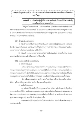 4.4 ประเด็นยุทธศาสตรที่ 3 สัง คมไทยตระหนัก ถึง ความสํ า คัญ และเห็น ประโยชนข อง
                               มาตรวิทยา

                     กลยุทธที่ 3 สงเสริมกลุมผูใชบริการมาตรวิทยาใหตระหนักถึงความสําคัญ
                                  และเห็นประโยชนของมาตรวิทยา
                   กลยุทธที่ 3 ประกอบดวย 4 แผนงานหลัก คือ 1) แผนงานสรางความตระหนักและ
พัฒ นาการเรีย นการสอนดา นมาตรวิ ท ยา 2) แผนงานพั ฒ นาศั ก ยภาพการวัด ในภาคอุ ต สาหกรรม
3) แผนงานสงเสริมสนับสนุนการวัดทางการแพทยใหเปนไปตามาตรฐานสากล 4) แผนงานพัฒนาระบบ
สารสนเทศใหมีประสิทธิภาพและทันสมัย

         4.4.1 เปาประสงคแผนกลยุทธ
                1) กลุมเปาหมายผูใชบริการมาตรวิทยา อันไดแก กลุมบุคคลผูอยูในระบบงาน กลุมบุคคล
ผูจะเขาสูระบบงานในอนาคต และกลุมบุคคลทั่วไป มีความรูความเขาใจถึงความสําคัญและประโยชนของ
ระบบมาตรวิทยา เพื่อใหสังคมไทยมีคุณภาพชีวิตที่ดีขึ้น
                2) กลุ ม เป า หมายภาคอุ ต สาหกรรมได รั บ การสนั บ สนุ น ในการยกระดั บ คุ ณ ภาพและ
มาตรฐานใหมีศักยภาพการแขงขันในตลาดการคาโลกสูงขึ้น

         4.4.2 ผลผลิต ผลลัพธ และผลกระทบ
               1) ผลผลิต (Output)
                   - เกิดการยกระดับคุณภาพการวัดการวิเคราะหในภาคอุตสาหกรรม ผลิตภัณฑของ
ภาคอุตสาหกรรมมีคุณภาพไดมาตรฐานตามขอกําหนดที่ผูสั่งซื้อตองการ โดยจํานวนเครื่องมือวัดของ
ภาคอุตสาหกรรมเปนเครื่องมือวัดที่ใชกระบวนการผลิตและการตรวจสอบคุณภาพผลิตภัณฑที่ไดรับ
การสอบเทียบอยางถูกตองเพิ่มขึ้นไมนอยกวารอยละ 8 ของเครื่องมือวัดในภาคอุตสาหกรรมทั้งประเทศ
                   - มีการเรียนการสอนเนื้อหารายวิชามาตรวิทยาในสถานศึกษาในทุกระดับการศึกษา
ไดแก การศึกษาขั้นพื้นฐาน การศึกษาระดับอาชีวะ และระดับอุดมศึกษา
               2) ผลลัพธ (Outcome)
                   - การสงเสริมใหกลุมผูใชบริการระบบมาตรวิทยาเห็นความสําคัญและประโยชนของ
ระบบมาตรวิทยาที่มีตอการผลิต และการตรวจสอบคุณภาพของผลิตภัณฑ สงผลใหภาคอุตสาหกรรม
พั ฒ นาระบบการวั ด และการตรวจสอบคุ ณ ภาพของผลิ ต ภั ณ ฑ เพื่ อ ให ส ามารถผ า นการรั บ รองระบบ
คุณภาพตามมาตรฐาน ISO 9001 ได มีจํานวนเพิ่มมากขึ้น
                   - กลุมบุคลากรที่จะเขาสูระบบงานในอนาคต อันไดแก นิสิต นักศึกษา มีความรูดาน
มาตรวิทยาเพิ่มขึ้น


                                              ~ 56 ~
 