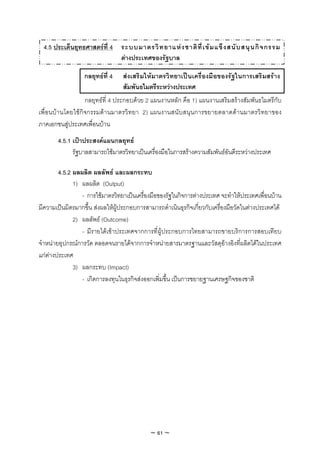4.5 ประเด็นยุทธศาสตรที่ 4 ระบบมาตรวิ ท ยาแห ง ชาติ ที่ เ ข ม แข็ ง สนั บ สนุ น กิ จ กรรม
                             ตางประเทศของรัฐบาล

                  กลยุทธที่ 4    สงเสริ มใหมาตรวิทยาเปนเครื่องมือของรัฐในการเสริมสราง
                                  สัมพันธไมตรีระหวางประเทศ
                  กลยุทธที่ 4 ประกอบดวย 2 แผนงานหลัก คือ 1) แผนงานเสริมสรางสัมพันธไมตรีกับ
เพื่อนบานโดยใชกิจกรรมดานมาตรวิทยา 2) แผนงานสนับสนุนการขยายตลาดดานมาตรวิทยาของ
ภาคเอกชนสูประเทศเพื่อนบาน
       4.5.1 เปาประสงคแผนกลยุทธ
             รัฐบาลสามารถใชมาตรวิทยาเปนเครื่องมือในการสรางความสัมพันธอันดีระหวางประเทศ

        4.5.2 ผลผลิต ผลลัพธ และผลกระทบ
              1) ผลผลิต (Output)
                 - การใชมาตรวิทยาเปนเครื่องมือของรัฐในกิจการตางประเทศ จะทําใหประเทศเพื่อนบาน
มีความเปนมิตรมากขึ้น สงผลใหผูประกอบการสามารถดําเนินธุรกิจเกี่ยวกับเครื่องมือวัดในตางประเทศได
              2) ผลลัพธ (Outcome)
                 - มีรายไดเขาประเทศจากการที่ผูประกอบการไทยสามารถขายบริการการสอบเทียบ
จําหนายอุปกรณการวัด ตลอดจนรายไดจากการจําหนายสารมาตรฐานและวัสดุอางอิงที่ผลิตไดในประเทศ
แกตางประเทศ
              3) ผลกระทบ (Impact)
                 - เกิดการลงทุนในธุรกิจสงออกเพิ่มขึ้น เปนการขยายฐานเศรษฐกิจของชาติ




                                             ~ 61 ~
 
