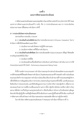 บทที่ 6
                                 แผนการติดตามและประเมินผล

       การติดตามและประเมินผลตามแผนกลยุทธสถาบันมาตรวิทยาแหงชาติ พ.ศ.2552-2555 ไดกําหนด
แนวทางการติ ดตามและประเมินผลไว 2 ระดับ คือ 1) การประเมิน ตนเอง และ 2) การประเมิ นโดย
หนวยงานภายนอก มีขั้นตอนการดําเนินการ ดังนี้

6.1 การประเมินโดยการประเมินตนเอง
       ประกอบดวยการประเมิน 2 ประเภท
        6.1.1 ประเมินดานประสิทธิภาพ เปนการประเมินกระบวนการ (Process Evaluation) ในการ
ดําเนินการ เพื่อใหเกิดผลผลิตตามแผน ไดแก
                1) ประเมินจากความสําเร็จของการปฏิบัติงานตามแผน
                2) ประเมินจากทรัพยากรที่ใชในการดําเนินงาน
        6.1.2 ประเมินดานประสิทธิผล เปนการประเมินผลผลิต (Output Evaluation) เพื่อดูวาไดผลผลิต
ตามวัตถุประสงคหรือไม ไดแก
                1) ประเมินจากตัวชี้วัด
                2) ประเมินผลดวยเครื่องมือวัดวิเคราะหระดับความสําเร็จของการดําเนินงานจากการใช
จายงบประมาณประจําป (PART : Performance Assessment Rating Tools)

          ทั้งนี้ภายหลังการรวบรวมผลการดําเนินงานของทุกฝาย/สวนนําสงผลผลิตตามแผนกลยุทธฯ
ภายใตกรอบของตัวชี้วัดผลสําเร็จของการดําเนินงาน ในแตละรอบระยะเวลาที่กําหนดแลว จะมีการประเมินผล
ตนเองและจัดทํารายงานสรุปผลการดําเนินงานโดยเปรียบเทียบกับเปาหมายที่กําหนดเสนอตอผูบริหาร
เพื่ อใหได รับ ทราบข อมู ลย อ นกลั บ จากฝ า ย/สว น ตลอดจนป ญ หาอุ ปสรรคที่เ กิ ดขึ้ น และขอ เสนอแนะ
ขอคิ ดเห็น จากหนว ยประเมิ น และใชเ ปนขอมู ลประกอบการบริ ห ารจั ด การของผูบริห าร เพื่อ สามารถ
ตอบสนองกับสถานการณที่อาจเปลี่ยนแปลงไป นอกจากนี้หากผูบริหารมีนโยบายหรือการสั่งการใดๆ
ออกมาเพื่อจัดการแกไขปญหาและอุปสรรคดังกลาว หรือเปนเพียงการรับทราบก็จะตองสงผานขอมูล
ยอนกลับใหแกผูปฏิบัติงานหรือผูรับผิดชอบที่เกี่ยวของรับทราบและปฏิบัติในสวนที่เกี่ยวของ รวมทั้งจะมี
การติดตามความคืบหนาของการดําเนินงานของหนวยงานสงผลผลิต เพื่อรายงานผูบริหารตอไป
          ในการดําเนินการติดตามและประเมินตนเอง กําหนดแผนการดําเนินการไวในตารางที่ 15




                                                 ~ 76 ~
 