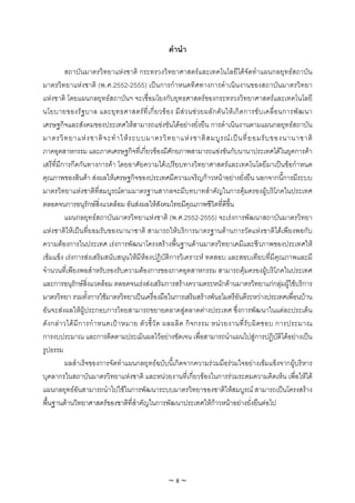 คํานํา

           สถาบันมาตรวิทยาแหงชาติ กระทรวงวิทยาศาสตรและเทคโนโลยีไดจัดทําแผนกลยุทธสถาบัน
มาตรวิทยาแหงชาติ (พ.ศ.2552-2555) เปนการกําหนดทิศทางการดําเนินงานของสถาบันมาตรวิทยา
แหงชาติ โดยแผนกลยุทธสถาบันฯ จะเชื่อมโยงกับยุทธศาสตรของกระทรวงวิทยาศาสตรและเทคโนโลยี
นโยบายของรั ฐ บาล และยุ ท ธศาสตร ที่ เ กี่ ย วข อ ง มี ส ว นช ว ยผลั ก ดั น ให เ กิ ด การขั บ เคลื่ อ นการพั ฒ นา
เศรษฐกิจและสังคมของประเทศใหสามารถแขงขันไดอยางยั่งยืน การดําเนินงานตามแผนกลยุทธสถาบัน
มาตรวิ ท ยาแห ง ชาติ จ ะทํ า ให ร ะบบมาตรวิ ท ยาแห ง ชาติ ส มบู ร ณ เ ป น ที่ ย อมรั บ ของนานาชาติ
ภาคอุตสาหกรรม และภาคเศรษฐกิจที่เกี่ยวของมีศักยภาพสามารถแขงขันกับนานาประเทศไดในยุคการคา
เสรีที่มีการกีดกันทางการคา โดยอาศัยความไดเปรียบทางวิทยาศาสตรและเทคโนโลยีมาเปนขอกําหนด
คุณภาพของสินคา สงผลใหเศรษฐกิจของประเทศมีความเจริญกาวหนาอยางยั่งยืน นอกจากนี้การมีระบบ
มาตรวิทยาแหงชาติที่สมบูรณตามมาตรฐานสากลจะมีบทบาทสําคัญในการคุมครองผูบริโภคในประเทศ
ตลอดจนการอนุรักษสิ่งแวดลอม อันสงผลใหสังคมไทยมีคุณภาพชีวิตที่ดีขึ้น
           แผนกลยุทธสถาบันมาตรวิทยาแหงชาติ (พ.ศ.2552-2555) จะเรงการพัฒนาสถาบันมาตรวิทยา
แหงชาติใหเปนที่ยอมรับของนานาชาติ สามารถใหบริการมาตรฐานดานการวัดแหงชาติไดเพียงพอกับ
ความตองการในประเทศ เรงการพัฒนาโครงสรางพื้นฐานดานมาตรวิทยาเคมีและชีวภาพของประเทศให
เขมแข็ง เรงการสงเสริมสนับสนุนใหมีหองปฏิบัติการวิเคราะห ทดสอบ และสอบเทียบที่มีคุณภาพและมี
จํานวนที่เพียงพอสําหรับรองรับความตองการของภาคอุตสาหกรรม สามารถคุมครองผูบริโภคในประเทศ
และการอนุรักษสิ่งแวดลอม ตลอดจนเรงสงเสริมการสรางความตระหนักดานมาตรวิทยาแกกลุมผูใชบริการ
มาตรวิทยา รวมทั้งการใชมาตรวิทยาเปนเครื่องมือในการเสริมสรางพันธไมตรีอันดีระหวางประเทศเพื่อนบาน
อันจะสงผลใหผูประกอบการไทยสามารถขยายตลาดสูตลาดตางประเทศ ซึ่งการพัฒนาในแตละประเด็น
ดั ง กล า วได มี ก ารกํ า หนดเป า หมาย ตั ว ชี้ วั ด ผลผลิ ต กิ จ กรรม หน ว ยงานที่ รั บ ผิ ด ชอบ การประมาณ
การงบประมาณ และการติดตามประเมินผลไวอยางชัดเจน เพื่อสามารถนําแผนไปสูการปฏิบัติไดอยางเปน
รูปธรรม
           ผลสําเร็จของการจัดทําแผนกลยุทธฉบับนี้เกิดจากความรวมมือรวมใจอยางเขมแข็งจากผูบริหาร
บุคลากรในสถาบันมาตรวิทยาแหงชาติ และหนวยงานที่เกี่ยวของในการรวมระดมความคิดเห็น เพื่อใหได
แผนกลยุทธอันสามารถนําไปใชในการพัฒนาระบบมาตรวิทยาของชาติใหสมบูรณ สามารถเปนโครงสราง
พื้นฐานดานวิทยาศาสตรของชาติที่สําคัญในการพัฒนาประเทศใหกาวหนาอยางยั่งยืนตอไป




                                                      ~8~
 