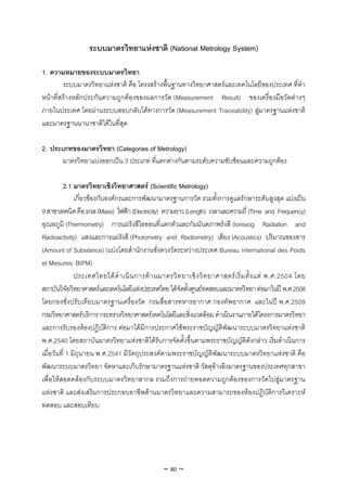 ระบบมาตรวิทยาแหงชาติ (National Metrology System)

1. ความหมายของระบบมาตรวิทยา
        ระบบมาตรวิทยาแหงชาติ คือ โครงสรางพื้นฐานทางวิทยาศาสตรและเทคโนโลยีของประเทศ ที่ทํา
หนาที่สรางหลักประกันความถูกตองของผลการวัด (Measurement Result) ของเครื่องมือวัดตางๆ
ภายในประเทศ โดยผานระบบสอบกลับไดทางการวัด (Measurement Traceability) สูมาตรฐานแหงชาติ
และมาตรฐานนานาชาติไดในที่สุด

2. ประเภทของมาตรวิทยา (Categories of Metrology)
       มาตรวิทยาแบงออกเปน 3 ประเภท ที่แตกตางกันตามระดับความซับซอนและความถูกตอง

         2.1 มาตรวิทยาเชิงวิทยาศาสตร (Scientific Metrology)
               เกี่ยวของกับองคกรและการพัฒนามาตรฐานการวัด รวมทั้งการดูแลรักษาระดับสูงสุด แบงเปน
9 สาขาเทคนิค คือ มวล (Mass) ไฟฟา (Electricity) ความยาว (Length) เวลาและความถี่ (Time and Frequency)
อุณหภูมิ (Thermometry) การแผรังสีไอออนที่แตกตัวและกัมมันตภาพรังสี (Ionisiog Radiation and
Radioactivity) แสงและการแผรังสี (Photometry and Radiometry) เสียง (Acoustics) ปริมาณของสาร
(Amount of Substance) (แบงโดยสํานักงานชั่งตวงวัดระหวางประเทศ Bureau International des Poids
et Mesures: BIPM)
               ประเทศไทยได ดํ า เนิ น การด า นมาตรวิ ท ยาเชิ ง วิ ท ยาศาสตร เ ริ่ ม ตั้ ง แต พ.ศ.2504 โดย
สถาบันวิจัยวิทยาศาสตรและเทคโนโลยีแหงประเทศไทย ไดจัดตั้งศูนยทดสอบและมาตรวิทยา ตอมาในป พ.ศ.2508
โดยกองชั่งปรับเทียบมาตรฐานเครื่องวัด กรมสื่อสารทหารอากาศ กองทัพอากาศ และในป พ.ศ.2509
กรมวิทยาศาสตรบริการ กระทรวงวิทยาศาสตรเทคโนโลยีและสิ่งแวดลอม ดําเนินงานภายใตโครงการมาตรวิทยา
และการรับรองหองปฏิบัติการ ตอมาไดมีการประกาศใชพระราชบัญญัติพัฒนาระบบมาตรวิทยาแหงชาติ
พ.ศ.2540 โดยสถาบันมาตรวิทยาแหงชาติไดรับการจัดตั้งขึ้นตามพระราชบัญญัติดังกลาว เริ่มดําเนินการ
เมื่อวันที่ 1 มิถุนายน พ.ศ.2541 มีวัตถุประสงคตามพระราชบัญญัติพัฒนาระบบมาตรวิทยาแหงชาติ คือ
พัฒนาระบบมาตรวิทยา จัดหาและเก็บรักษามาตรฐานแหงชาติ วัสดุอางอิงมาตรฐานของประเทศทุกสาขา
เพื่อใหสอดคลองกับระบบมาตรวิทยาสากล รวมถึงการถายทอดความถูกตองของการวัดไปสูมาตรฐาน
แหงชาติ และสงเสริมการประกอบอาชีพดานมาตรวิทยาและความสามารถของหองปฏิบัติการวิเคราะห
ทดสอบ และสอบเทียบ




                                                  ~ 80 ~
 