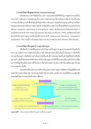 2.2 มาตรวิทยาเชิงอุตสาหกรรม (Industrial Metrology)
            เกี่ยวของกับการทําใหมั่นใจในการทํางานของเครื่องมือที่ใชวัดในภาคอุตสาหกรรมทั้งใน
กระบวนการผลิตและการทดสอบของกิจ กรรมทางอุตสาหกรรม ซึ่ง รวมถึง ความตอ งการในเรื่อ งของ
การสอบกลับไดทางการวัด ซึ่งเปนสวนสําคัญสําหรับการวัด และการยอมรับความสามารถดานมาตรวิทยา
ในแตละระดับของสายโซของการสอบกลับได จะตองไดรับการสถาปนาขึ้นโดยมีขอตกลงยอมรับรวมกัน
(Mutual recognition agreements or arrangements: MRA) เชน ขอตกลงรวมกันของคณะกรรมการ
มาตรวิทยานานาชาติ (Committee Internationale des Poids et Mesures: CIPM), และขอตกลงรวมกัน
ขององคกรรับรองความสามารถหองปฏิบัติการนานาชาติ (International Laboratory Accreditation
Cooperation: ILAC) รวมถึงการรับรองระบบคุณภาพ (Accreditation) และการทบทวน (Peer Review)

        2.3 มาตรวิทยาเชิงกฎหมาย (Legal Metrology)
               เกี่ยวของกับการวัดที่มีผลตอความโปรงใสทางธุรกิจ สุขภาพ และความปลอดภัย มีจุดเริ่มตน
มาจากความตองการความยุติธรรมในเรื่องการคา โดยเฉพาะอยางยิ่งในเรื่องน้ําหนักและการวัด ดังนั้น
ความถูกตองของการวัดจึงมีความจําเปนอยางยิ่งที่จะตองมีการควบคุม โดยเรื่องสําคัญที่ตองคํานึงถึงคือ
อุปกรณการวัด ซึ่งวัตถุประสงคหลักของมาตรวิทยาเชิงกฎหมายก็เพื่อใหประชาชนมีความมั่นใจวาจะไดรับ
ผลการวัดที่ถูกตองเมื่อดําเนินการที่เกี่ยวกับการวัดในกิจกรรมตางๆ เชน การคา สิ่งแวดลอม สุขภาพ และ
ความปลอดภัย เปนตน
               ประเทศไทยไดดําเนินการมาตรวิทยาเชิงกฎหมาย โดยการประกาศใชพระราชบัญญัติชั่งตวงวัด
โดยสํานักงานกลางชั่งตวงวัด กระทรวงพาณิชย ในป พ.ศ.2466 และมีการกําหนดใหใชระบบเมตริกเปน
หนวยวัดที่เปนทางการของไทยสําหรับการซื้อ-ขาย




แผนภาพที่ 7 ประเภทของมาตรวิทยาจําแนกตามระดับความแมนยํา




                                             ~ 81 ~
 