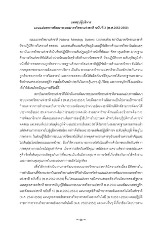 บทสรุปผูบริหาร
            แผนแมบทการพัฒนาระบบมาตรวิทยาแหงชาติ ฉบับที่ 2 (พ.ศ.2552-2559)

            ระบบมาตรวิทยาแหงชาติ (National Metrology System) ประกอบดวย สถาบันมาตรวิทยาแหงชาติ
หองปฏิบัติการวิเคราะห ทดสอบ และสอบเทียบระดับทุติยภูมิ และผูใชบริการดานมาตรวิทยาในประเทศ
สถาบันมาตรวิทยาแหงชาติเปนหองปฏิบัติการระดับปฐมภูมิ ทําหนาที่พัฒนา จัดหา ดูแลรักษา มาตรฐาน
ดานการวัดแหงชาติอันไดแก หนวยวัดและวัสดุอางอิงดานการวัดของชาติ หองปฎิบัติการฯ ระดับทุติยภูมิ ทํา
หน าที่ ถ ายทอดความถู กต องจากมาตรฐานด านการวั ดแห งชาติ สู ผู ใช บริ การด านมาตรวิ ทยา อั น ได แ ก
ภาคอุตสาหกรรมการผลิตและการบริการ เปนตน ระบบมาตรวิทยาแหงชาติจะเปนหลักประกันความ
ถูก ตอ งของการวัด การวิ เ คราะห และการทดสอบ เพื่อใหผลิต ภั ณฑมีคุณภาพไดมาตรฐานตรงตาม
ขอกําหนดของประเทศคูคา รวมทั้งเปนหลักประกันในการคุมครองผูบริโภค และการอนุรักษสิ่งแวดลอม
เพื่อใหสังคมไทยมีคุณภาพชีวิตที่ดี
                สถาบันมาตรวิทยาแหงชาติไดดําเนินงานพัฒนาระบบมาตรวิทยาแหงชาติตามแผนแมบทการพัฒนา
ระบบมาตรวิทยาแหงชาติ ฉบับที่ 1 (พ.ศ.2542-2551) โดยมีผลการดําเนินงานเปนไปตามเปาหมายที่
กําหนด จากการสํารวจและวิเคราะหสภาวะแวดลอมพบวาหนวยวัดแหงชาติดานฟสิกสสามารถพัฒนาได
ประมาณรอยละ 85 ตามความตองการของประเทศแลว สวนมาตรวิทยาดานเคมีและชีวภาพตองการ
การพัฒนาอีกมาก เพื่อตอบสนองความตองการของผูใชบริการในประเทศ สําหรับหองปฏิบัติการวิเคราะห
ทดสอบ และสอบเทียบระดับทุติยภูมิจํานวนประมาณรอยละ 60 ไดรับการรับรองมาตรฐานตามสากลแลว
แตสัดสวนการกระจายไปสูภูมิภาคยังนอย กลาวคือรอยละ 85 ของหองปฏิบัติการฯ ระดับทุติยภูมิ ตั้งอยูใน
ภาคกลาง ในสวนผูใชบริการระบบมาตรวิทยาอันไดแก ภาคอุตสาหกรรมตางๆ ยังมองขามความสําคัญและ
ไมเห็นประโยชนของระบบมาตรวิทยา มีผลใหความสามารถการแขงขันในเวทีการคาโลกของผลิตภัณฑจาก
ภาคอุตสาหกรรมไทยไมสูงเทาที่ควร เนื่องจากผลิตภัณฑมีคุณภาพไมตรงตามความตองการของประเทศ
คูคา อีกทั้งตนทุนการผลิตสูงเกินกวาที่ควรจะเปน อันมีสาเหตุมาจากการวัดที่เกี่ยวของกับการใชพลังงาน
และการควบคุมคุณภาพในกระบวนการการผลิตไมถูกตอง
                เพื่อ ใหก ารดํา เนิน งานการพัฒ นาระบบมาตรวิท ยาแหง ชาติมีค วามตอ เนื่อ ง มีทิศ ทางใน
การดําเนินงานที่ชัดเจน สถาบันมาตรวิทยาแหงชาติจึงดําเนินการจัดทําแผนแมบทการพัฒนาระบบมาตรวิทยา
แหงชาติ ฉบับที่ 2 (พ.ศ.2552-2559) ขึ้น โดยแผนแมบทฯ จะมีความสอดคลองกับนโยบายของรัฐบาล
แผนยุทธศาสตรชาติ พระราชบัญญัติพัฒนาระบบมาตรวิทยาแหงชาติ พ.ศ.2540 แผนพัฒนาเศรษฐกิจ
และสังคมแหงชาติ ฉบับที่ 10 (พ.ศ.2550-2554) แผนกลยุทธดานวิทยาศาสตรและเทคโนโลยีแหงชาติ
(พ.ศ. 2547-2556) แผนยุทธศาสตรกระทรวงวิทยาศาสตรและเทคโนโลยี (พ.ศ.2551-2554) แผนปฏิบัติ
ราชการกระทรวงวิทยาศาสตรและเทคโนโลยี (พ.ศ. 2552-2555) และแผนอื่นๆ ที่เกี่ยวของ โดยประสาน


                                                  ~ 98 ~
 