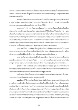 ความรวมมือในการดําเนินงานกับหนวยงานที่เกี่ยวของรวมเปนเครือขายพันธมิตร เพื่อใหระบบมาตรวิทยา
แหงชาติ สามารถเปนโครงสรางพื้นฐานที่เปนหลักประกันใหกับการพัฒนาเศรษฐกิจ และคุณภาพชีวิตของ
สังคมไทยไดอยางยั่งยืน
               จากผลการวิเคราะหสภาวะแวดลอมประกอบกับแนวนโยบายของรัฐและแผนยุทธศาสตรชาติ
ต า งๆ นํ า มาพั ฒ นาแผนแม บ ทการพั ฒ นาระบบมาตรวิ ท ยาแห ง ชาติ ฉบั บ ที่ 2 (พ.ศ.2552-2559) ซึ่ ง
ประกอบดวยแผนยุทธศาสตร 4 แผน โดยมีสาระสําคัญสรุปไดดังนี้
               ยุ ท ธศาสตร ที่ ห นึ่ ง การพั ฒ นาสถาบั น มาตรวิ ท ยาแห ง ชาติ แ ละเครื อ ข า ยพั น ธมิ ต ร
ประกอบดวย กลยุทธการสถาปนาและพัฒนาหนวยวัดแหงชาติใหเปนที่ยอมรับในระดับสากล และ
เพียงพอกับความตองการของประเทศ กลยุทธการพัฒนาโครงสรางพื้นฐานดานมาตรวิทยาเคมีและชีวภาพ
ของประเทศใหเขมแข็ง กลยุทธการพัฒนาและดํารงระบบคุณภาพของสถาบัน กลยุทธการพัฒนาการ
ใหบริการสอบเทียบและการใหคําปรึกษา กลยุทธการพัฒนาขีดความสามารถดานงานวิจัยและพัฒนา
กลยุทธการพัฒนาบุคลากรของสถาบันมาตรวิทยาแหงชาติ กลยุทธการบูรณาการดานมาตรวิทยากับ
ตางประเทศ รวมทั้งกลยุทธการพัฒนาระบบสารสนเทศใหมีประสิทธิภาพและทันสมัย
               ยุทธศาสตรที่สอง การพัฒนาหองปฏิบัติการวิเคราะห ทดสอบ และสอบเทียบในประเทศ
ประกอบดวยกลยุทธการเสริมสรางความเขมแข็งหองปฏิบัติการวิเคราะห ทดสอบ และสอบเทียบ พรอม
ทั้งกลยุทธการสงเสริมใหมีหองปฏิบัติการ วิเคราะห ทดสอบ และสอบเทียบในภูมิภาค
               ยุทธศาสตรที่สาม การพัฒนากลุมผูใชบริการมาตรวิทยา ประกอบดวยกลยุทธการสรางความ
ตระหนักและพัฒนาการศึกษาดานมาตรวิทยา กลยุทธการยกระดับความสามารถดานการวัดใน
ภาคอุตสาหกรรม และกลยุทธการสงเสริมสนับสนุนการวัดทางการแพทยใหเปนไปตามมาตรฐานสากล
               ยุ ท ธศาสตร ที่ สี่ การส ง เสริ ม ให ม าตรวิ ท ยาเป น เครื่ อ งมื อ ของรั ฐ ในกิ จ การต า งประเทศ
ประกอบดวยกลยุทธการใชมาตรวิทยาเปนเครื่องมือในการเสริมสรางสัมพันธไมตรีระหวางประเทศเพื่อนบาน
และกลยุทธการสงเสริมผูประกอบการไทยในการขยายตลาดสูตางประเทศ
               ผลที่คาดวาจะไดรับเมื่อจบแผนแมบทการพัฒนาระบบมาตรวิทยาแหงชาติ ฉบับที่ 2 (พ.ศ.
2552-2559) ประกอบดวยผลผลิต ผลลัพธ และผลกระทบดังนี้
               ผลผลิต จะทําใหประเทศไทยมีหนวยวัดและวัสดุอางอิงมาตรฐานของชาติ เพียงพอรองรับ
ความตองการของผูใชบริการในประเทศและประเทศเพื่อนบาน มีหองปฏิบัติการวิเคราะห ทดสอบ และ
สอบเทียบ ที่มีมาตรฐานสากล กระจายอยูทั่วทุกภาคของประเทศ อันจะสงผลใหมีการสอบเทียบเครื่องมือวัด
เพิ่มขึ้น ผลการวัด การวิเคราะห และทดสอบของผูประกอบการในภาคตางๆ ของประเทศมีความถูกตอง
ตามมาตรฐานสากล ยุทธศาสตรการสรางความตระหนักจะทําใหผูใชบริการมาตรวิทยาเกิดความรูความ
เขาใจในเรื่องระบบมาตรวิทยา มีการฝกอบรมการเรียนการสอนดานมาตรวิทยา เพื่อพัฒนาบุคลากรที่อยู
ในระบบงานปจจุบัน และเตรียมบุคลากรปอนเขาสูระบบงานในอนาคต ซึ่งจะเปนผลทําใหประเทศไทย


                                                     ~ 99 ~
 