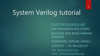 System Verilog tutorial
E2MATRIX RESEARCH LAB
OPP PHAGWARA BUS STAND,
BACKSIDE AXIS BANK, PARMAR
COMPLEX
PHAGWARA, PUNJAB ( INDIA ).
CONTACT : +91 9041262727
WEB : WWW.E2MATRIX.COM
EMAIL : SUPPORT@E2MATRIX.COM
1
 